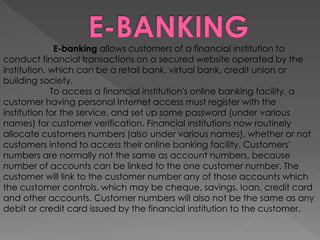 E-banking allows customers of a financial institution to
conduct financial transactions on a secured website operated by the
institution, which can be a retail bank, virtual bank, credit union or
building society.
To access a financial institution's online banking facility, a
customer having personal Internet access must register with the
institution for the service, and set up some password (under various
names) for customer verification. Financial institutions now routinely
allocate customers numbers (also under various names), whether or not
customers intend to access their online banking facility. Customers'
numbers are normally not the same as account numbers, because
number of accounts can be linked to the one customer number. The
customer will link to the customer number any of those accounts which
the customer controls, which may be cheque, savings, loan, credit card
and other accounts. Customer numbers will also not be the same as any
debit or credit card issued by the financial institution to the customer.
 