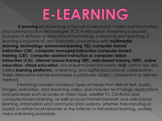 E-learning (or eLearning) is the use of electronic media and information
and communication technologies (ICT) in education. E-learning is broadly
inclusive of all forms of educational technology in learning and teaching. E-
learning is inclusive of, and is broadly synonymous with multimedia
learning, technology-enhanced learning (TEL),computer-based
instruction (CBI), computer managed instruction,[computer-based
training (CBT), computer-assisted instruction or computer-aided
instruction (CAI), internet-based training (IBT), web-based training (WBT), online
education, virtual education, virtual learning environments (VLE) (which are also
called learning platforms), m-learning, and digital educational collaboration.
These alternative names emphasize a particular aspect, component or delivery
method.
E-learning includes numerous types of media that deliver text, audio,
images, animation, and streaming video, and includes technology applications
and processes such as audio or video tape, satellite TV, CD-ROM, and
computer-based learning, as well as local intranet/extranet and web-based
learning. Information and communication systems, whether free-standing or
based on either local networks or the Internet in networked learning, underly
many e-learning processes.
 