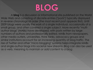A blog is a discussion or informational site published on the World
Wide Web and consisting of discrete entries ("posts") typically displayed
in reverse chronological order (the most recent post appears first). Until
2009 blogs were usually the work of a single individual, occasionally of a
small group, and often covered a single subject. More recently "multi-
author blogs" (MABs) have developed, with posts written by large
numbers of authors and professionally edited. MABs from newspapers,
other media outlets, universities, think tanks, advocacy groups and
similar institutions account for an increasing quantity of blog traffic. The
rise of Twitter and other "micro blogging" systems helps integrate MABs
and single-author blogs into societal new streams. Blog can also be used
as a verb, meaning to maintain or add content to a blog.
 