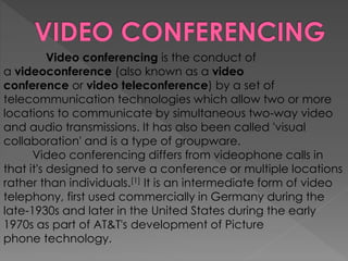 Video conferencing is the conduct of
a videoconference (also known as a video
conference or video teleconference) by a set of
telecommunication technologies which allow two or more
locations to communicate by simultaneous two-way video
and audio transmissions. It has also been called 'visual
collaboration' and is a type of groupware.
Video conferencing differs from videophone calls in
that it's designed to serve a conference or multiple locations
rather than individuals.[1] It is an intermediate form of video
telephony, first used commercially in Germany during the
late-1930s and later in the United States during the early
1970s as part of AT&T's development of Picture
phone technology.
 