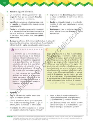 156
DESTREZAS:	Elaborar criterios crítico-valorativos al distinguir las diferentes perspectivas en conflicto sobre un mismo tema, en diferentes textos./
Autorregular la comprensión de un texto mediante la aplicación de estrategias cognitivas de comprensión autoseleccionadas, de
acuerdo con el propósito de lectura y las dificultades identificadas.
8.	 Realizo las siguiente actividades.
a.	 Leo nuevamente este ensayo expositivo y pro-
pongo otro título que sea adecuado. Socializo
con mis compañeros y compañeras.
b.	 Identifico las partes que estructuran este ensa-
yo y escribo en mi cuaderno las ideas presentes
para cada parte.
c.	 Escribo en mi cuaderno una oración que expre-
se el planteamiento de la autora con respecto a
qué es el feminismo y otra que exprese que es
el machismo. Con base en estas ideas, debati-
mos en clase.
d.	 En grupos de tres discutimos qué quiere decir
la autora cuando habla de las trampas del ma-
chismo.
e.	 Escribo en mi cuaderno cuál es el contenido
implícito de este texto expositivo y mi opinión
al respecto.
f.	 Analizamos en clase el punto de vista de la
autora sobre el feminismo. Expreso mi opinión
argumentada.
9.	 Comparo la definición de feminismo de la lectura El falso anta-
gonismo entre feminismo y machismo (texto A), con la defini-
ción del texto B y realizo las actividades a continuación.
El feminismo es un movimiento que
nace por la demanda de los derechos
humanos más elementales de las mu-
jeres, dada la situación de desigualdad
en el que ellas vivían. Las demandas
principales a lo largo de la historia han
sido el derecho a la educación, el reco-
nocimiento a la ciudadanía y la igual-
dad jurídica entre hombres y mujeres.
(…) Las corrientes de pensamiento
feminista no aspiran a la suprema-
cía de las mujeres por encima de los
hombres, reivindican precisamente lo
contrario, que nadie resulte superior o
inferior por razón de su sexo.
Según el Diccionario de la Real Academia Espa-
ñola de la Lengua: «Feminismo: doctrina social
favorable a la mujer, a quien concede capacidad
y derechos reservados antes a los hombres. Mo-
vimiento que exige para las mujeres iguales de-
rechos que para los hombres». Tres siglos y los
académicos aún no se han enterado de que exac-
tamente eso es lo que no es el feminismo. La base
sobre la que se ha construido toda la doctrina fe-
minista en sus diferentes modalidades es precisa-
mente la de establecer que las mujeres son acto-
ras de su propia vida y el hombre ni es el modelo
al que equipararse ni es el neutro por el que se
puede utilizar varón como sinónimo de persona.
Varela, N. & Freire, E. (2005). Feminismo para principiantes.
Barcelona: Ediciones B.
a.	 Respondo:
•	 ¿Qué es ser feminista para las definiciones
A y B? ¿Cuál es mi opinión?
•	 Cuando la definición A dice que “las mujeres
viven en situación de desigualdad”, ¿a qué se
refiere? ¿Cómo lo interpreta la definición B?
•	 ¿Cuál de las dos definiciones propone un cambio
a la situación actual de las mujeres? ¿Por qué?
•	 Según el texto B, el feminismo significa
“las mujeres son actoras de su propia vida”.
¿A qué se refiere? ¿Cuál es mi opinión?
•	 ¿Qué dice la autora del texto B sobre la defini-
ción de feminismo de la Real Academia Espa-
ñola de la Lengua? ¿Cuál es mi opinión?
A B
POSLECTURA
P
r
o
h
i
b
i
d
a
s
u
c
o
m
e
r
c
i
a
l
i
z
a
c
i
ó
n
 