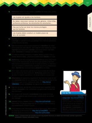 157
DESTREZA:	 Valorar y comparar textos de consulta en función del propósito de lectura y la calidad de la información (claridad, organización,
actualización, amplitud, profundidad y otros).
c.	 Escribo en mi cuaderno un texto comparativo de los dos textos,
e incluyo un párrafo en el que expreso mis criterios valorativos
a favor de uno de ellos.
d.	 Leo nuevamente este ensayo expositivo e identifico las ideas
principales de cada párrafo. Con base en este listado de ideas
organizo otro esquema y escribo una nueva versión del texto
leído. Socializo mi trabajo con toda la clase.
10.	En esta sociedad, hombres y mujeres deben cumplir roles y
tareas determinadas. ¿Qué opino sobre esto? Debato en clase.
11.	Reflexiono con mis compañeros y compañeras sobre esta frase:
“Esta visión esencialista de los sexos que supone a los hom-
bres duros e implacables y a las mujeres sensibles e irraciona-
les nos condena a desempeñar papeles opuestos y estereotipa-
dos”. Escribo mis conclusiones y presento a mi clase.
12.	En el texto nos plantea que la visión esencialista de los sexos
es una forma de discriminación. Reflexiono sobre otros tipos
de discriminación que existen en la sociedad en la que vivo.
13.	Observamos el siguiente programa en YouTube con toda la cla-
se y tomamos nota de las ideas que no estuvieron dichas en los
dos textos que leímos: Querernos bien, en: http://bit.ly/
1NX35Hh. Luego realizamos las siguientes actividades.
a.	 Leo los nombres de las dos instituciones que respaldan estos
videos y comento si son confiables y si garantizan calidad en
sus mensajes.
b.	 Con la guía del docente, comentamos otras características
de este programa que proporcionan confianza en la calidad
del mensaje.
14.	Leemos textos y vemos videos en http://bit.ly/2fuK5dH sobre
feminismo. En grupos elegimos ver un video o leer un texto y
los presentamos a todo el grupo.
15.	Para obtener más información sobre el feminismo, leo el artícu-
lo ¿Qué es el feminismo? en http://bit.ly/1ewSMXH y escucho
el audio Qué es el feminismo en http://bit.ly/2fuLOzw
Con las TIC
En parejas entramos a: http://bit.
ly/2gpUxQk; http://bit.ly/2fFPVnR
buscamos el libro “Por preguntar
que no quede” o “Un recorrido
por la historia de las mujeres” en
el acápite de “Coeducación”, lo
descolgamos, lo analizamos y lo
leemos a estudiantes de los pri-
meros año des Educación Básica.
b.	 Reflexiono sobre los dos textos y clasifico las ideas que, puedo
inferir, tienen sus autoras.
Las mujeres son iguales a los hombres.
Se deben mencionar siempre los dos géneros: niños-niñas;
profesores-profesoras; las estudiantes-los estudiantes,…
Hay que luchar por tener los mismos privilegios
que los hombres.
Las mujeres deben construir un modelo propio de
ser y de sociedad.
POSLECTURA
P
r
o
h
i
b
i
d
a
s
u
c
o
m
e
r
c
i
a
l
i
z
a
c
i
ó
n
 