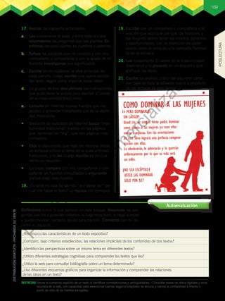 159
DESTREZAS:	Valorar el contenido explícito de un texto al identificar contradicciones y ambigüedades. / Consultar bases de datos digitales y otros
recursos de la web, con capacidad para seleccionar fuentes según el propósito de lectura, y valorar la confiabilidad e interés o
punto de vista de las fuentes escogidas.
17.	Realizo las siguiente actividades.
a.	 Leo nuevamente el texto y entre toda la clase
respondemos las preguntas que nos plantea. Es-
cribimos las conclusiones en nuestros cuadernos.
b.	 Señalo las palabras que no conozco y con mis
compañeros y compañeras y con la ayuda de mi
docente investigamos sus significados.
c.	 Escribo en mi cuaderno la idea principal de
cada párrafo. Luego escribo una nueva versión
del texto, según cómo organizo estas ideas.
d.	 En grupos de tres descubrimos las motivaciones
que pudo tener la autora para escribir El lastre
de la masculinidad tradicional.
e.	 Consulto en Internet nuevas fuentes que me
ayuden a entender claramente qué es la identi-
dad masculina.
•	 Mediante un buscador de Internet busco “mas-
culinidad tradicional” y entro en las páginas
que terminan en “org”, que son páginas más
confiables.
•	 Elijo el documento que más me interese desde
un enfoque crítico al tema de la masculinidad
tradicional, y lo leo. Luego escribo en mi cua-
derno un resumen.
•	 En clase, comparo con mis compañeros y com-
pañeras las fuentes consultadas y argumento
porqué elegí esas fuentes.
18.	¿Durante mi vida he sentido “ese deber ser” del
cual me habla el texto? Lo explico con ejemplos.
19.	Escribo con un compañero o compañera una
oración que explique por qué los hombres y
las mujeres deben tener los mismos derechos
y oportunidades, con la intención de poder
usarlo como el lema de una campaña feminis-
ta en la escuela.
20.	Leo nuevamente El lastre de la masculinidad
tradicional y lo presento en un esquema que
grafique las ideas.
21.	Escribo un análisis crítico del siguiente cartel,
con base en toda la reflexión hecha a propósito
de las lecturas de este bloque.
¿Reconozco las características de un texto expositivo?
¿Comparo, bajo criterios establecidos, las relaciones implícitas de los contenidos de dos textos?
¿Identifico las perspectivas sobre un mismo tema en diferentes textos?
¿Utilizo diferentes estrategias cognitivas para comprender los textos que leo?
¿Utilizo la web para consultar bibliografía sobre un tema determinado?
¿Uso diferentes esquemas gráficos para organizar la información y comprender las relaciones
de las ideas en un texto?
Autoevaluación
Reflexiono sobre lo que aprendí en este bloque. Respondo las pre-
guntas con los siguientes criterios: lo hago muy bien, lo hago a veces
y puedo mejorar, necesito ayuda para hacerlo. Converso con mi do-
cente al respecto.
POSLECTURA
P
r
o
h
i
b
i
d
a
s
u
c
o
m
e
r
c
i
a
l
i
z
a
c
i
ó
n
 