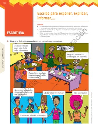 ESCRITURA
OBJETIVOS
•	 Escribir relatos y textos narrativos, expositivos, instructivos, descriptivos, explicativos
y conversacionales, adecuados a una situación comunicativa determinada
•	 Emplear los recursos de las TIC como medios de comunicación, aprendizaje y expre-
sión del pensamiento.
•	 Utilizar los recursos que ofrecen las TIC para desarrollar actividades de escritura litera-
ria y no literaria en colaboración con los demás, en una variedad de entornos
y medios digitales.
160
Escribo para exponer, explicar,
informar,...
1.	 Observo la ilustración y comento con mis compañeros y compañeras.
Mis estudiantes se
pasan todo el día
en los videojuegos.
Estoy en contra de los
videojuegos, son violentos.
¡Pasan horas pegados a
los videojuegos y no les
interesa nada!
No conocen qué son los
videojuegos, ni por qué
nos gustan tanto.
¡¡Deberíamos informarles!! ¿Nos acompañas?
¡Escribamos sobre los videojuegos!
SITUACIÓN
COMUNICATIVA
P
r
o
h
i
b
i
d
a
s
u
c
o
m
e
r
c
i
a
l
i
z
a
c
i
ó
n
 