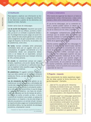 166
e) Causa y consecuencia
Otra manera de organizar las ideas en un texto es
presentando ciertas informaciones o ideas como
causas y otras como consecuencias. Ejemplo:
f) Pregunta – respuesta
Muy comúnmente los textos expositivos organi-
zan las ideas usando la forma discursiva “pre-
gunta-respuesta”. Ejemplos:
El uso de los videojuegos, por su contenido vio-
lento y sexista pueden ejercer un efecto en la
conducta agresiva y desensibilizar ante los efec-
tos de la violencia en los niños y jóvenes.
El investigador norteamericano Funk (2000)
concluye que no existen datos suficientes que
permitan sostener la hipótesis sobre la relación
causa-efecto entre videojuegos violentos y el au-
mento de la agresividad infantil.
Muchos autores señalan que los videojuegos fa-
vorecen el desarrollo de determinadas habilida-
des como la atención, la concentración, la reso-
lución de problemas, la creatividad, entre otras.
Okagaki y Frensch (1994), concluyen que, en
su conjunto, los videojuegos suponen una ayu-
da para el desarrollo intelectual de los niños y
adolescentes, sugieren que quienes juegan se
pueden beneficiar de unas mejores estrategias
de conocimiento, de una práctica en los modos
de resolver problemas, además del desarrollo de
habilidades, como el aumento de la precisión y la
capacidad de reacción.
1.	 ¿Qué es? Es una aplicación interactiva
orientada al entretenimiento que, mediante
ciertos mandos o controles, permite simular
experiencias en la pantalla de un televisor,
una computadora u otro dispositivo eléctrico.
2.	 ¿Cuándo surge? Los videojuegos aparecieron
en la década de 1940 cuando, tras el fin
de la Segunda Guerra Mundial, las poten-
cias vencedoras construyeron los primeros
superordenadores y con ello, los primeros
intentos por implementar programas de
carácter lúdico. Inicialmente fue el ajedrez
y de allí no tardaron en aparecer otros…
d) Clasificación
Para exponer y explicar una información se divi-
de el todo en sus clases o categorías identifican-
do las relaciones y grados de los elementos con
respecto al todo. Ejemplo:
Existen varios tipos de videojuegos:
Los de acción (de disparos): requieren que quien
juega haga uso de sus reflejos, puntería y habili-
dad, ya sea en un combate o superando obstácu-
los. El protagonista es quien juega y es quien dis-
para. Dentro de este amplio género se encuadran
varios subgéneros de gran popularidad, como los
juegos de disparos, los de lucha, los arcades y los
de plataformas, entre otros.
De lucha: recrean combates entre personajes
controlados tanto por un jugador como por la
computadora. El jugador normalmente ve a los
combatientes desde una perspectiva lateral,
como si se tratase de un espectador, aunque
también hay excepciones que manejan entornos
en 3D y primera persona.
De arcade: se caracterizan porque son juegos
simples, repetitivos y de acción rápida. Más que
un género en sí, se trata de un calificativo bajo el
que se engloban todos aquellos juegos típicos de
las máquinas recreativas.
De plataformas: El jugador controla a un perso-
naje que debe avanzar por el escenario evitando
obstáculos físicos, ya sea saltando, escalando o
agachándose.
Los de simulación de vida: Este género se ca-
racteriza por recrear situaciones o actividades del
mundo real, dejando al jugador tomar el control de
lo que ocurre. En ocasiones la simulación preten-
de un alto grado de verosimilitud, lo que le otorga
un componente didáctico. Los tipos de simula-
ción más populares son los de manejo de vehícu-
los (pilotar un coche, un avión, un tren...), los de
construcción (construir una ciudad, un parque de
atracciones o un imperio), o los de vida (dirigir la
vida de una persona o un animal virtual). Aunque
la mayoría de estos juegos son fundamentalmente
de temática bélica, los hay también de estrategia
económica, empresarial o social.
Adaptado de: https://es.wikipedia.org/wiki/G%C3%A9nero_
de_videojuegos
REDACCIÓN
P
r
o
h
i
b
i
d
a
s
u
c
o
m
e
r
c
i
a
l
i
z
a
c
i
ó
n
 