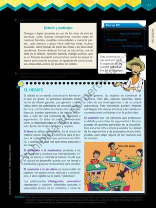 171
DESTREZAS:	Utilizar recursos de la comunicación oral en contextos de intercambio social, construcción de acuerdos y resolución de problemas. /
Organizar el discurso mediante el uso de las estructuras básicas de la lengua oral, la selección y empleo de vocabulario específico,
acorde con la intencionalidad, en diversos contextos comunicativos formales e informales.
2.	 Leo el siguiente texto y lo parafraseo.
3.	 Leemos en voz alta y por turnos, el siguiente texto
sobre las características de un debate.
Debatir y participar
Dialogar y lograr acuerdos es uno de los retos de vivir en
sociedad, pues, aunque compartimos muchas ideas en
nuestras familias, nuestras comunidades y nuestros paí-
ses, cada persona o grupo tiene distintas ideas, incluso
opuestas, sobre formas de hacer las cosas o de solucionar
problemas. Existen diversas formas de discutirlas; una de
ellas es el debate, también llamado diálogo público, que
es un formato de evento comunicativo formal en el que di-
versos participantes exponen, en igualdad de condiciones,
sus propuestas acerca de asuntos de interés.
EL DEBATE
El debate es un evento comunicativo formal en
el que un grupo de ponentes discuten sobre
temas de interés general, que generan contro-
versia entre los defensores de distintos puntos
de vista. Los formatos de interacción suelen ser
diversos: pueden parecerse a las mesas redon-
das, o bien ser una contienda de opiniones y
argumentos. En todos los casos, el moderador
tiene la responsabilidad de mantener la discu-
sión dentro de límites de orden y respeto.
El tema se define previamente. Es el asunto de
interés (social, cultural o científico) para el gru-
po o la comunidad a la que pertenece el públi-
co, y acerca del cual hay que tomar posturas y
acciones.
El moderador o la moderadora presenta a los
participantes y conduce sus intervenciones. In-
dica los turnos y controla el tiempo. Cuida que
el debate se desarrolle acorde con los temas y
propósitos y guía las conclusiones para cerrarlo.
El secretario o la secretaria es responsable de
registrar las exposiciones, réplicas y conclusio-
nes. A este registro se le llama “protocolo”.
Los participantes (dialoguistas, polemistas)
representan y exponen diferentes posturas o
propuestas acerca de un problema o tema de
interés general. Su objetivo es convencer al
auditorio. Para ello, exponen ejemplos, datos
o citas de sus investigaciones o de su propia
experiencia. Para convencer, pueden emplear
estrategias discursivas similares a las usadas en
conversaciones cotidianas o en la publicidad.
El auditorio son las personas que presencian
el debate y escuchan los argumentos o las pro-
puestas de quienes participan en la discusión.
Una escucha crítica implica analizar la calidad
de los argumentos y las propuestas de los dialo-
guistas, para elegir alguna de las posturas que
se debaten.
Con las TIC
Vemos el tutorial de debate en
español, en: http://bit.ly/2fuRqKi
Qué es un debate Primaria, en:
http://bit.ly/2gcyteD
I Torneo Nacional de Debate Es-
colar-Final en: http://bit.ly/2gBzfi6
Esta información
nos será útil para
la organización de
nuestro debate so-
bre los videojuegos.
REFLEXIÓN
P
r
o
h
i
b
i
d
a
s
u
c
o
m
e
r
c
i
a
l
i
z
a
c
i
ó
n
 