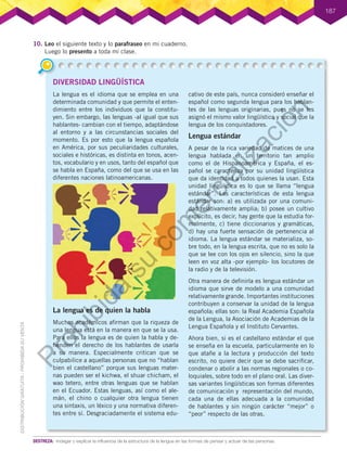 DIVERSIDAD LINGÜÍSTICA
La lengua es el idioma que se emplea en una
determinada comunidad y que permite el enten-
dimiento entre los individuos que la constitu-
yen. Sin embargo, las lenguas -al igual que sus
hablantes- cambian con el tiempo, adaptándose
al entorno y a las circunstancias sociales del
momento. Es por esto que la lengua española
en América, por sus peculiaridades culturales,
sociales e históricas, es distinta en tonos, acen-
tos, vocabulario y en usos, tanto del español que
se habla en España, como del que se usa en las
diferentes naciones latinoamericanas.
La lengua es de quien la habla
Muchos académicos afirman que la riqueza de
una lengua está en la manera en que se la usa.
Para ellos la lengua es de quien la habla y de-
fienden el derecho de los hablantes de usarla
a su manera. Especialmente critican que se
culpabilice a aquellas personas que no “hablan
bien el castellano” porque sus lenguas mater-
nas pueden ser el kichwa, el shuar chicham, el
wao tetero, entre otras lenguas que se hablan
en el Ecuador. Estas lenguas, así como el ale-
mán, el chino o cualquier otra lengua tienen
una sintaxis, un léxico y una normativa diferen-
tes entre sí. Desgraciadamente el sistema edu-
cativo de este país, nunca consideró enseñar el
español como segunda lengua para los hablan-
tes de las lenguas originarias, pues no se les
asignó el mismo valor lingüístico y social que la
lengua de los conquistadores.
Lengua estándar
A pesar de la rica variedad de matices de una
lengua hablada en un territorio tan amplio
como el de Hispanoamérica y España, el es-
pañol se caracteriza por su unidad lingüística
que da identidad a todos quienes la usan. Esta
unidad lingüística es lo que se llama “lengua
estándar”. Las características de esta lengua
estándar son: a) es utilizada por una comuni-
dad relativamente amplia; b) posee un cultivo
explícito, es decir, hay gente que la estudia for-
malmente, c) tiene diccionarios y gramáticas,
d) hay una fuerte sensación de pertenencia al
idioma. La lengua estándar se materializa, so-
bre todo, en la lengua escrita, que no es solo la
que se lee con los ojos en silencio, sino la que
leen en voz alta -por ejemplo- los locutores de
la radio y de la televisión.
Otra manera de definirla es lengua estándar un
idioma que sirve de modelo a una comunidad
relativamente grande. Importantes instituciones
contribuyen a conservar la unidad de la lengua
española; ellas son: la Real Academia Española
de la Lengua, la Asociación de Academias de la
Lengua Española y el Instituto Cervantes.
Ahora bien, si es el castellano estándar el que
se enseña en la escuela, particularmente en lo
que atañe a la lectura y producción del texto
escrito, no quiere decir que se debe sacrificar,
condenar o abolir a las normas regionales o co-
loquiales, sobre todo en el plano oral. Las diver-
sas variantes lingüísticas son formas diferentes
de comunicación y representación del mundo,
cada una de ellas adecuada a la comunidad
de hablantes y sin ningún carácter “mejor” o
“peor” respecto de las otras.
187
10.	Leo el siguiente texto y lo parafraseo en mi cuaderno.
Luego lo presento a toda mi clase.
DESTREZA:	 Indagar y explicar la influencia de la estructura de la lengua en las formas de pensar y actuar de las personas.
P
r
o
h
i
b
i
d
a
s
u
c
o
m
e
r
c
i
a
l
i
z
a
c
i
ó
n
 