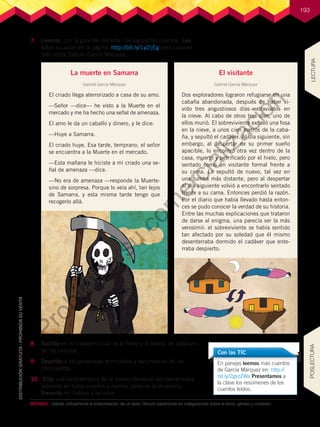 193
7.	 Leemos, con la guía del docente, los siguientes cuentos. Leo
sobre su autor en la página: http://bit.ly/1y2ijEg para conocer
más sobre Gabriel García Márquez.
8.	 Escribo en mi cuaderno cuál es el tema y la trama, de cada uno
de los cuentos.
9.	 Describo a los personajes principales y secundarios de los
dos cuentos.
10.	 Elijo una característica de la nueva literatura latinoamericana
presente en estos cuentos y explico cómo se la desarrolla.
Presento mi trabajo a la clase.
La muerte en Samarra
Gabriel García Márquez
El criado llega aterrorizado a casa de su amo.
—Señor —dice— he visto a la Muerte en el
mercado y me ha hecho una señal de amenaza.
El amo le da un caballo y dinero, y le dice:
—Huye a Samarra.
El criado huye. Esa tarde, temprano, el señor
se encuentra a la Muerte en el mercado.
—Esta mañana le hiciste a mi criado una se-
ñal de amenaza —dice.
—No era de amenaza —responde la Muerte-
sino de sorpresa. Porque lo veía ahí, tan lejos
de Samarra, y esta misma tarde tengo que
recogerlo allá.
El visitante
Gabriel García Márquez
Dos exploradores lograron refugiarse en una
cabaña abandonada, después de haber vi-
vido tres angustiosos días extraviados en
la nieve. Al cabo de otros tres días, uno de
ellos murió. El sobreviviente excavó una fosa
en la nieve, a unos cien metros de la caba-
ña, y sepultó el cadáver. Al día siguiente, sin
embargo, al despertar de su primer sueño
apacible, lo encontró otra vez dentro de la
casa, muerto y petrificado por el hielo, pero
sentado como un visitante formal frente a
su cama. Lo sepultó de nuevo, tal vez en
una tumba más distante, pero al despertar
al día siguiente volvió a encontrarlo sentado
frente a su cama. Entonces perdió la razón.
Por el diario que había llevado hasta enton-
ces se pudo conocer la verdad de su historia.
Entre las muchas explicaciones que trataron
de darse al enigma, una parecía ser la más
verosímil: el sobreviviente se había sentido
tan afectado por su soledad que él mismo
desenterraba dormido el cadáver que ente-
rraba despierto.
En parejas leemos más cuentos
de García Márquez en: http://
bit.ly/2gxzZWa Presentamos a
la clase los resúmenes de los
cuentos leídos.
Con las TIC
DESTREZA:	 Debatir críticamente la interpretación de un texto literario basándose en indagaciones sobre el tema, género y contexto.
LECTURA
POSLECTURA
P
r
o
h
i
b
i
d
a
s
u
c
o
m
e
r
c
i
a
l
i
z
a
c
i
ó
n
 