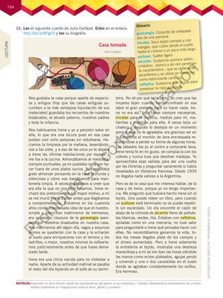 194
11.	Leo el siguiente cuento de Julio Cortázar. Entro en el enlace:
http://bit.ly/XPgr5I y leo su biografía.
Casa tomada
Julio Cortázar
Nos gustaba la casa porque aparte de espacio-
sa y antigua (hoy que las casas antiguas su-
cumben a la más ventajosa liquidación de sus
materiales) guardaba los recuerdos de nuestros
bisabuelos, el abuelo paterno, nuestros padres
y toda la infancia.
Nos habituamos Irene y yo a persistir solos en
ella, lo que era una locura pues en esa casa
podían vivir ocho personas sin estorbarse. Ha-
cíamos la limpieza por la mañana, levantándo-
nos a las siete, y a eso de las once yo le dejaba
a Irene las últimas habitaciones por repasar y
me iba a la cocina. Almorzábamos al mediodía,
siempre puntuales; ya no quedaba nada por ha-
cer fuera de unos platos sucios. Nos resultaba
grato almorzar pensando en la casa profunda y
silenciosa y cómo nos bastábamos para man-
tenerla limpia. A veces llegábamos a creer que
era ella la que no nos dejó casarnos. Irene re-
chazó dos pretendientes sin mayor motivo, a mí
se me murió María Esther antes que llegáramos
a comprometernos. Entramos en los cuarenta
años con la inexpresada idea de que el nuestro,
simple y silencioso matrimonio de hermanos,
era necesaria clausura de la genealogía asen-
tada por nuestros bisabuelos en nuestra casa.
Nos moriríamos allí algún día, vagos y esquivos
primos se quedarían con la casa y la echarían
al suelo para enriquecerse con el terreno y los
ladrillos; o mejor, nosotros mismos la voltearía-
mos justicieramente antes de que fuese dema-
siado tarde.
Irene era una chica nacida para no molestar a
nadie. Aparte de su actividad matinal se pasaba
el resto del día tejiendo en el sofá de su dormi-
torio. No sé por qué tejía tanto, yo creo que las
mujeres tejen cuando han encontrado en esa
labor el gran pretexto para no hacer nada. Ire-
ne no era así, tejía cosas siempre necesarias,
tricotas para el invierno, medias para mí, ma-
ñanitas y chalecos para ella. A veces tejía un
chaleco y después lo destejía en un momento
porque algo no le agradaba; era gracioso ver en
la canastilla el montón de lana encrespada re-
sistiéndose a perder su forma de algunas horas.
Los sábados iba yo al centro a comprarle lana;
Irene tenía fe en mi gusto, se complacía con los
colores y nunca tuve que devolver madejas. Yo
aprovechaba esas salidas para dar una vuelta
por las librerías y preguntar vanamente si había
novedades en literatura francesa. Desde 1939
no llegaba nada valioso a la Argentina.
Pero es de la casa que me interesa hablar, de la
casa y de Irene, porque yo no tengo importan-
cia. Me pregunto qué hubiera hecho Irene sin el
tejido. Uno puede releer un libro, pero cuando
un pullover está terminado no se puede repetir-
lo sin escándalo. Un día encontré el cajón de
abajo de la cómoda de alcanfor lleno de pañole-
tas blancas, verdes, lila. Estaban con naftalina,
apiladas como en una mercería; no tuve valor
para preguntarle a Irene qué pensaba hacer con
ellas. No necesitábamos ganarnos la vida, to-
dos los meses llegaba plata de los campos y
el dinero aumentaba. Pero a Irene solamente
la entretenía el tejido, mostraba una destreza
maravillosa y a mí se me iban las horas viéndole
las manos como erizos plateados, agujas yendo
y viniendo y una o dos canastillas en el suelo
donde se agitaban constantemente los ovillos.
Era hermoso.
Glosario
genealogía. Conjunto de antepasa-
dos de una persona.
tricotas. Saco tejido cerrado y con
mangas, que cubre desde el cuello
hasta la cintura o un poco más largo.
pullover. Suéter ligero
alcanfor. Sustancia química sólido ,
cristalino , blanco y de olor penetran-
te característico , que se obtiene del
alcanforero y se utiliza en medicina
como estimulante cardíaco.
naftalina. Sustancia que se usa para
preservar la ropa guardada.
DESTREZAS:	Interpretar un texto literario desde las características del género al que pertenece. / Debatir críticamente la interpretación de un texto
literario basándose en indagaciones sobre el tema, género y contexto.
LECTURA
P
r
o
h
i
b
i
d
a
s
u
c
o
m
e
r
c
i
a
l
i
z
a
c
i
ó
n
 