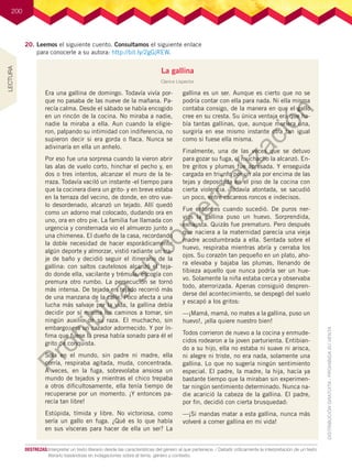 200
20.	Leemos el siguiente cuento. Consultamos el siguiente enlace
para conocerle a su autora: http://bit.ly/2gGjREW.
La gallina
Clarice Lispector
Era una gallina de domingo. Todavía vivía por-
que no pasaba de las nueve de la mañana. Pa-
recía calma. Desde el sábado se había encogido
en un rincón de la cocina. No miraba a nadie,
nadie la miraba a ella. Aun cuando la eligie-
ron, palpando su intimidad con indiferencia, no
supieron decir si era gorda o flaca. Nunca se
adivinaría en ella un anhelo.
Por eso fue una sorpresa cuando la vieron abrir
las alas de vuelo corto, hinchar el pecho y, en
dos o tres intentos, alcanzar el muro de la te-
rraza. Todavía vaciló un instante -el tiempo para
que la cocinera diera un grito- y en breve estaba
en la terraza del vecino, de donde, en otro vue-
lo desordenado, alcanzó un tejado. Allí quedó
como un adorno mal colocado, dudando ora en
uno, ora en otro pie. La familia fue llamada con
urgencia y consternada vio el almuerzo junto a
una chimenea. El dueño de la casa, recordando
la doble necesidad de hacer esporádicamente
algún deporte y almorzar, vistió radiante un tra-
je de baño y decidió seguir el itinerario de la
gallina: con saltos cautelosos alcanzó el teja-
do donde ella, vacilante y trémula, escogía con
premura otro rumbo. La persecución se tornó
más intensa. De tejado en tejado recorrió más
de una manzana de la calle. Poco afecta a una
lucha más salvaje por la vida, la gallina debía
decidir por sí misma los caminos a tomar, sin
ningún auxilio de su raza. El muchacho, sin
embargo, era un cazador adormecido. Y por ín-
fima que fuese la presa había sonado para él el
grito de conquista.
Sola en el mundo, sin padre ni madre, ella
corría, respiraba agitada, muda, concentrada.
A veces, en la fuga, sobrevolaba ansiosa un
mundo de tejados y mientras el chico trepaba
a otros dificultosamente, ella tenía tiempo de
recuperarse por un momento. ¡Y entonces pa-
recía tan libre!
Estúpida, tímida y libre. No victoriosa, como
sería un gallo en fuga. ¿Qué es lo que había
en sus vísceras para hacer de ella un ser? La
gallina es un ser. Aunque es cierto que no se
podría contar con ella para nada. Ni ella misma
contaba consigo, de la manera en que el gallo
cree en su cresta. Su única ventaja era que ha-
bía tantas gallinas, que, aunque muriera una,
surgiría en ese mismo instante otra tan igual
como si fuese ella misma.
Finalmente, una de las veces que se detuvo
para gozar su fuga, el muchacho la alcanzó. En-
tre gritos y plumas fue apresada. Y enseguida
cargada en triunfo por un ala por encima de las
tejas y depositada en el piso de la cocina con
cierta violencia. Todavía atontada, se sacudió
un poco, entre cacareos roncos e indecisos.
Fue entonces cuando sucedió. De puros ner-
vios la gallina puso un huevo. Sorprendida,
exhausta. Quizás fue prematuro. Pero después
que naciera a la maternidad parecía una vieja
madre acostumbrada a ella. Sentada sobre el
huevo, respiraba mientras abría y cerraba los
ojos. Su corazón tan pequeño en un plato, aho-
ra elevaba y bajaba las plumas, llenando de
tibieza aquello que nunca podría ser un hue-
vo. Solamente la niña estaba cerca y observaba
todo, aterrorizada. Apenas consiguió despren-
derse del acontecimiento, se despegó del suelo
y escapó a los gritos:
—¡Mamá, mamá, no mates a la gallina, puso un
huevo!, ¡ella quiere nuestro bien!
Todos corrieron de nuevo a la cocina y enmude-
cidos rodearon a la joven parturienta. Entibian-
do a su hijo, ella no estaba ni suave ni arisca,
ni alegre ni triste, no era nada, solamente una
gallina. Lo que no sugería ningún sentimiento
especial. El padre, la madre, la hija, hacía ya
bastante tiempo que la miraban sin experimen-
tar ningún sentimiento determinado. Nunca na-
die acarició la cabeza de la gallina. El padre,
por fin, decidió con cierta brusquedad:
—¡Si mandas matar a esta gallina, nunca más
volveré a comer gallina en mi vida!
DESTREZAS:	Interpretar un texto literario desde las características del género al que pertenece. / Debatir críticamente la interpretación de un texto
literario basándose en indagaciones sobre el tema, género y contexto.
LECTURA
P
r
o
h
i
b
i
d
a
s
u
c
o
m
e
r
c
i
a
l
i
z
a
c
i
ó
n
 