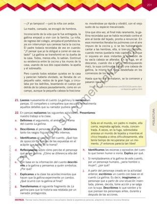 201
—¡Y yo tampoco! —juró la niña con ardor.
La madre, cansada, se encogió de hombros.
Inconsciente de la vida que le fue entregada, la
gallina empezó a vivir con la familia. La niña,
de regreso del colegio, arrojaba el portafolios le-
jos sin interrumpir sus carreras hacia la cocina.
El padre todavía recordaba de vez en cuando:
“¡Y pensar que yo la obligué a correr en ese es-
tado!” La gallina se transformó en la dueña de
la casa. Todos, menos ella, lo sabían. Continuó
su existencia entre la cocina y los muros de la
casa, usando de sus dos capacidades: la apatía
y el sobresalto.
Pero cuando todos estaban quietos en la casa
y parecían haberla olvidado, se llenaba de un
pequeño valor, restos de la gran fuga, y circu-
laba por los ladrillos, levantando el cuerpo por
detrás de la cabeza pausadamente, como en un
campo, aunque la pequeña cabeza la traiciona-
ra: moviéndose ya rápida y vibrátil, con el viejo
susto de su especie mecanizado.
Una que otra vez, al final más raramente, la ga-
llina recordaba que se había recortado contra el
aire al borde del tejado, pronta a renunciar. En
esos momentos llenaba los pulmones con el aire
impuro de la cocina y, si se les hubiese dado
cantar a las hembras, ella, si bien no cantaría,
cuando menos quedaría más contenta. Aunque
ni siquiera en esos instantes la expresión de
su vacía cabeza se alteraba. En la fuga, en el
descanso, cuando dio a luz, o mordisqueando
maíz, la suya continuaba siendo una cabeza de
gallina, la misma que fuera desdeñada en los
comienzos de los siglos.
Hasta que un día la mataron, se la comieron y
pasaron los años.
Bajado de: http://narrativabreve.com/2013/10/cuento-clari-
ce-lispector-gallina.html
21.	Leemos nuevamente el cuento La gallina y lo narramos en
parejas. El compañero o compañera que escucha retroalimenta
aquellos detalles que su narrador pudiera omitir.
22.	En parejas realizamos las siguientes actividades. Presentamos
nuestro trabajo a la clase.
a.	 Definimos el argumento, el ambiente y trama
del cuento La gallina.
b.	 Describimos al personaje principal. Detallamos
tanto los rasgos físicos como los internos.
c.	 Identificamos el conflicto del cuento. ¿Qué tipo
de oposición de fuerzas de las expuestas en el
acápite que habla de la trama?
d.	 Reflexionamos sobre cómo percibe el personaje
qué es ser gallina. ¿Cómo se diferencia ella del
gallo?
e.	 Con base en la información del cuento describi-
mos a la gallina y pensamos a quién simboliza.
¿Por qué?
f.	 Explicamos a la clase los acontecimientos que
hacen que la gallina experimente un cambio.
¿Qué ocurrió con la gallina al final?
g.	 Transformamos el siguiente fragmento de La
gallina para que la historia sea relatada por un
narrador protagonista.
DESTREZA:	 Recrear textos literarios leídos o escuchados desde la experiencia personal, adaptando diversos recursos literarios.
h.	 Identificamos las escenas o episodios del cuen-
to que tienen humor e ironía. Explico por qué.
i.	 Si remplazáramos a la gallina de este cuento,
por un personaje humano, ¿sería hombre o
mujer?, ¿por qué?
j.	 A partir del personaje creado en la actividad
anterior, escribimos un cuento con base en el
cuento La gallina. Es decir, imaginamos un
personaje que a partir de una situación inven-
tada, planee, decida, tome acción y se salga
con la suya. Describimos lo que sienten y lo
que piensan los personajes antes, durante y
después de las acciones.
Sola en el mundo, sin padre ni madre, ella
corría, respiraba agitada, muda, concen-
trada. A veces, en la fuga, sobrevolaba
ansiosa un mundo de tejados y mientras el
chico trepaba a otros dificultosamente, ella
tenía tiempo de recuperarse por un mo-
mento. ¡Y entonces parecía tan libre!
POSLECTURA
P
r
o
h
i
b
i
d
a
s
u
c
o
m
e
r
c
i
a
l
i
z
a
c
i
ó
n
 