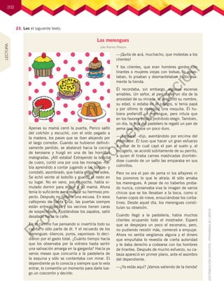 202
Los merengues
Julio Ramón Ribeyro
Apenas su mamá cerró la puerta, Perico saltó
del colchón y escuchó, con el oído pegado a
la madera, los pasos que se iban alejando por
el largo corredor. Cuando se hubieron definiti-
vamente perdido, se abalanzó hacia la cocina
de kerosene y hurgó en una de las hornillas
malogradas. ¡Allí estaba! Extrayendo la bolsita
de cuero, contó una por una las monedas -ha-
bía aprendido a contar jugando a las bolitas- y
constató, asombrado, que había cuarenta soles.
Se echó veinte al bolsillo y guardó el resto en
su lugar. No en vano, por la noche, había si-
mulado dormir para espiar a su mamá. Ahora
tenía lo suficiente para realizar su hermoso pro-
yecto. Después no faltaría una excusa. En esos
callejones de Santa Cruz, las puertas siempre
están entreabiertas y los vecinos tienen caras
de sospechosos. Ajustándose los zapatos, salió
desalado hacia la calle.
En el camino fue pensando si invertiría todo su
capital o sólo parte de él. Y el recuerdo de los
merengues -blancos, puros, vaporosos- lo deci-
dieron por el gasto total. ¿Cuánto tiempo hacía
que los observaba por la vidriera hasta sentir
una salivación amarga en la garganta? Hacía ya
varios meses que concurría a la pastelería de
la esquina y sólo se contentaba con mirar. El
dependiente ya lo conocía y siempre que lo veía
entrar, lo consentía un momento para darle lue-
go un coscorrón y decirle:
—¡Quita de acá, muchacho, que molestas a los
clientes!
Y los clientes, que eran hombres gordos con
tirantes o mujeres viejas con bolsas, lo aplas-
taban, lo pisaban y desmantelaban bulliciosa-
mente la tienda.
Él recordaba, sin embargo, algunas escenas
amables. Un señor, al percatarse un día de la
ansiedad de su mirada, le preguntó su nombre,
su edad, si estaba en el colegio, si tenía papá
y por último le obsequió una rosquita. Él hu-
biera preferido un merengue, pero intuía que
en los favores estaba prohibido elegir. También,
un día, la hija del pastelero le regaló un pan de
yema que estaba un poco duro.
—¡Empara! -dijo, aventándolo por encima del
mostrador. Él tuvo que hacer un gran esfuerzo
a pesar de lo cual cayó el pan al suelo y, al
recogerlo, se acordó súbitamente de su perrito,
a quien él tiraba carnes masticadas divirtién-
dose cuando de un salto las emparaba en sus
colmillos.
Pero no era el pan de yema ni los alfajores ni
los piononos lo que le atraía: él sólo amaba
los merengues. A pesar de no haberlos proba-
do nunca, conservaba viva la imagen de varios
chicos que se los llevaban a la boca, como si
fueran copos de nieve, ensuciándose los corba-
tines. Desde aquel día, los merengues consti-
tuían su obsesión.
Cuando llegó a la pastelería, había muchos
clientes ocupando todo el mostrador. Esperó
que se despejara un poco el escenario, pero,
no pudiendo resistir más, comenzó a empujar.
Ahora no sentía vergüenza alguna y el dinero
que empuñaba lo revestía de cierta autoridad
y le daba derecho a codearse con los hombres
de tirantes. Después de mucho esfuerzo, su ca-
beza apareció en primer plano, ante el asombro
del dependiente.
—¿Ya estás aquí? ¡Vamos saliendo de la tienda!
23.	Leo el siguiente texto.
LECTURA
P
r
o
h
i
b
i
d
a
s
u
c
o
m
e
r
c
i
a
l
i
z
a
c
i
ó
n
 