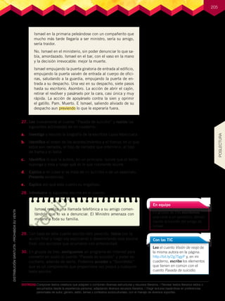 205
Ismael en la primaria peleándose con un compañerito que
mucho más tarde llegaría a ser ministro, sería su amigo,
sería traidor.
No. Ismael en el ministerio, sin poder denunciar lo que sa-
bía, amordazado. Ismael en el bar, con el vaso en la mano
y la decisión irrevocable: mejor la muerte.
Ismael empujando la puerta giratoria de entrada al edificio,
empujando la puerta vaivén de entrada al cuerpo de ofici-
nas, saludando a la guardia, empujando la puerta de en-
trada a su despacho. Una vez en su despacho, siete pasos
hasta su escritorio. Asombro. La acción de abrir el cajón,
retirar el revólver y pasárselo por la cara, casi única y muy
rápida. La acción de apoyárselo contra la sien y oprimir
el gatillo. Pam. Muerto. E Ismael, saliendo aliviado de su
despacho aun previendo lo que le esperaría fuera.
DESTREZAS:	Componer textos creativos que adapten o combinen diversas estructuras y recursos literarios. / Recrear textos literarios leídos o
escuchados desde la experiencia personal, adaptando diversos recursos literarios. / Elegir lecturas basándose en preferencias
personales de autor, género, estilo, temas y contextos socioculturales, con el manejo de diversos soportes.
27.	Leo nuevamente el cuento “Pavada de suicidio” y realizo las
siguientes actividades en mi cuaderno:
a.	 Investigo y resumo la biografía de la escritora Luisa Valenzuela.
b.	 Identifico el orden de los acontecimientos y el tiempo en el que
estos son narrados, el tipo de narrador que interviene, el tipo
de trama y el tema.
c.	 Identifico lo que la autora, en un principio, quiere que el lector
suponga o crea y luego qué es lo que realmente ocurre.
d.	 Explico a mi clase si se trata de un suicidio o de un asesinato.
Presento evidencias.
e.	 Explico por qué este cuento es engañoso.
28.	Introduzco la siguiente escena en el cuento:
29.	Con base en este cuento escribo otro parecido. Inicio con la
acción final y luego voy explicando o desarrollando esta escena
final, con acciones que ocurrieron con anterioridad.
30.	En grupos de tres, averiguamos un programa en Internet para
convertir en audio el cuento “Pavada de suicidio” y poder es-
cucharlo, además de leerlo. Podemos acceder a “SonoWebs”
que es un componente que proporciona voz propia a cualquier
texto escritor.
En equipo
En grupos de tres escribimos
una carta a un periódico, denun-
ciando la traición del amigo de
Ismael.
Ismael realiza una llamada telefónica a su amigo comen-
tándole que lo va a denunciar. El Ministro amenaza con
matarle a toda su familia.
Leo el cuento Visión de reojo de
la misma autora en la página:
http://bit.ly/2g75gyP y, en mi
cuaderno, escribo los elementos
que tienen en común con el
cuento Pavada de suicidio.
Con las TIC
POSLECTURA
P
r
o
h
i
b
i
d
a
s
u
c
o
m
e
r
c
i
a
l
i
z
a
c
i
ó
n
 