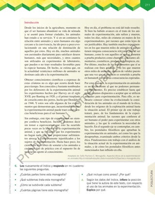 211
6.	 Leo nuevamente el índice y respondo en mi cuaderno
las siguientes preguntas.
•	 ¿Cuántas partes tiene esta monografía?
•	 ¿Qué subtemas trata esta monografía?
•	 ¿Cómo se subdivide cada subtema?
•	 ¿Cuántas páginas tiene esta monografía?
•	 ¿Qué incluye como anexo? ¿Por qué?
a.	 Según los datos del índice, infiero la posición
que tiene la autora de este texto, con respecto
al uso de los animales en la experimentación.
Explico por qué.
Introducción
Desde los inicios de la agricultura, momento en
que el ser humano abandonó su vida de nómada
y se asentó para formar ciudades, los animales
han estado a su servicio. Y si en un comienzo la
relación entre animales y seres humanos era algo
cercano a la convivencia, ha ido poco a poco evo-
lucionando en una relación de dominación de
aquellos por estos. Hoy en día, muchos animales
son asesinados diariamente para satisfacer deseos
humanos, más que necesidades, y otros cuantos
son utilizados en experimentos de laboratorio,
que pueden o no traer resultados favorables para
la especie humana. De hecho, se estima que, en
la actualidad veinticinco millones de animales se
destinan cada año a la experimentación.
Obtener conocimientos científicos a expensas de
estas criaturas no es algo que ocurra desde hace
poco tiempo. Son conocidos y bastante nombrados
por los defensores de la experimentación animal
los experimentos hechos por Harvey en el siglo
XVII; por Banting en 1920, y el primer trasplante
de corazón entre dos perros, hecho por Demikhov
en 1946. Y estos son sólo algunos de los experi-
mentos que demuestran que, incuestionablemente,
la experimentación animal puede traer consecuen-
cias beneficiosas para el ser humano.
Sin embargo, este tipo de experimentos no siem-
pre conlleva beneficios. Incluso, podemos decir
sin temor a equivocarnos que esto ha ocurrido
pocas veces en la historia de la experimentación
animal, y que es frecuente que los experimentos
no hagan nada más que proporcionar sufrimien-
tos atroces y completamente injustificados a los
sujetos de experimentación. Hasta hace poco, los
científicos eran libres de someter a los animales a
cualquier tipo de práctica con el supuesto fin de
realizar un aporte al conocimiento.
Hoy en día, el problema no está del todo resuelto.
Si bien ha habido avances en el trato de los ani-
males de experimentación, aún sufren y mueren,
todos los días, miles de criaturas en manos de los
experimentadores, por razones que están lejos de
ser justificables. Hay también muchos experimen-
tos en los que mueren miles de animales y que no
tienen ninguna consecuencia relevante para el ser
humano, como lo son aquellos en que se someten
a prueba productos como champús, colorantes ali-
mentarios, cosméticos, productos de limpieza, etc.
Por último, muchos de los experimentos que sí se
realizan con fines médicos y en los que mueren
otros miles de animales, carecen de validez puesto
que una vez que el producto es sometido a prueba
en humanos, no tiene las consecuencias esperadas.
Por estas razones, la experimentación en animales
es un hecho frente al que no podemos permane-
cer indiferentes. Es preciso establecer hasta qué
punto estamos dispuestos a aceptar que se utilicen
animales para experimentación. Para ello, es ne-
cesario conocer cómo ha evolucionado la consi-
deración de los animales en el mundo de la ética,
desde los orígenes de la explotación animal hasta
la situación actual. El primer eje de este trabajo
tratará, pues, de los fundamentos de la experi-
mentación animal; las razones que confieren al
ser humano el poder para experimentar con otros
animales, y las que le confieren la necesidad de
hacerlo. En el segundo eje se contemplan, en cam-
bio, los postulados filosóficos que aprueban la
experimentación en animales, así como los que la
desaprueban, examinado ambos criterios desde la
ética. Finalizaremos este trabajo con el análisis de
la situación actual de la experimentación en ani-
males, y de cómo los postulados filosóficos antes
mencionados han influido en ella.
Adaptado de: Sofía Pacheco E. Monografía: Aspectos éticos de la experimentación
en animales.http://cristobalholzapfel.cl/alumnos/sofia%20pacheco-monografia.doc
POSLECTURA
P
r
o
h
i
b
i
d
a
s
u
c
o
m
e
r
c
i
a
l
i
z
a
c
i
ó
n
 