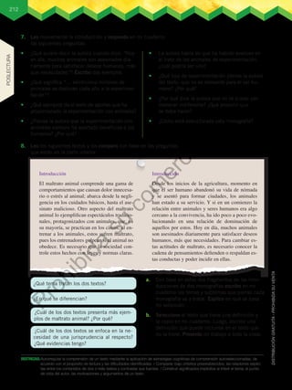 212
DESTREZAS:	Autorregular la comprensión de un texto mediante la aplicación de estrategias cognitivas de comprensión autoseleccionadas, de
acuerdo con el propósito de lectura y las dificultades identificadas. / Comparar, bajo criterios preestablecidos, las relaciones explíci-
tas entre los contenidos de dos o más textos y contrastar sus fuentes. / Construir significados implícitos al inferir el tema, el punto
de vista del autor, las motivaciones y argumentos de un texto.
7.	 Leo nuevamente la introducción y respondo en mi cuaderno
las siguientes preguntas.
•	 ¿Qué quiere decir la autora cuando dice: “Hoy
en día, muchos animales son asesinados dia-
riamente para satisfacer deseos humanos, más
que necesidades”? Escribo dos ejemplos.
•	 ¿Qué significa “… veinticinco millones de
animales se destinan cada año a la experimen-
tación”?
•	 ¿Qué ejemplos da el texto de aportes que ha
proporcionado la experimentación con animales?
•	 ¿Piensa la autora que la experimentación con
animales siempre ha aportado beneficios a los
humanos? ¿Por qué?
•	 La autora habla de que ha habido avances en
el trato de los animales de experimentación,
¿cuál podría ser uno?
•	 ¿Qué tipo de experimentación piensa la autora
del texto, que no es relevante para el ser hu-
mano? ¿Por qué?
•	 ¿Por qué dice la autora que no se puede per-
manecer indiferente? ¿Qué propone que
se deba hacer?
•	 ¿Cómo está estructurada esta monografía?
Introducción
El maltrato animal comprende una gama de
comportamientos que causan dolor innecesa-
rio o estrés al animal; abarca desde la negli-
gencia en los cuidados básicos, hasta el ase-
sinato malicioso. Otro aspecto del maltrato
animal lo ejemplifican espectáculos tradicio-
nales, protagonizados con animales, que, en
su mayoría, se practican en los circos; al en-
trenar a los animales, estos sufren maltrato,
pues los entrenadores golpean si el animal no
obedece. Es necesario que la sociedad con-
trole estos hechos con leyes y normas claras.
Introducción
Desde los inicios de la agricultura, momento en
que el ser humano abandonó su vida de nómada
y se asentó para formar ciudades, los animales
han estado a su servicio. Y si en un comienzo la
relación entre animales y seres humanos era algo
cercano a la convivencia, ha ido poco a poco evo-
lucionando en una relación de dominación de
aquellos por estos. Hoy en día, muchos animales
son asesinados diariamente para satisfacer deseos
humanos, más que necesidades. Para cambiar es-
tas actitudes de maltrato, es necesario conocer la
cadena de pensamientos defienden o respaldan es-
tas conductas y poder incidir en ellas.
8.	 Leo los siguientes textos y los comparo con base en las preguntas
que están en la parte inferior.
a.	 Con base en estos dos fragmentos de las intro-
ducciones de dos monografías escribo en mi
cuaderno los temas y subtemas que pienso cada
monografía va a tratar. Explico en qué se basa
mi selección.
b.	 Selecciono el texto que tiene una definición y
la copio en mi cuaderno. Luego, escribo una
definición que puede incluirse en el texto que
no la tiene. Presento mi trabajo a toda la clase.
¿Qué tema tratan los dos textos?
¿En qué se diferencian?
¿Cuál de los dos textos presenta más ejem-
plos de maltrato animal? ¿Por qué?
¿Cuál de los dos textos se enfoca en la ne-
cesidad de una jurisprudencia al respecto?
¿Qué evidencias tengo?
POSLECTURA
P
r
o
h
i
b
i
d
a
s
u
c
o
m
e
r
c
i
a
l
i
z
a
c
i
ó
n
 
