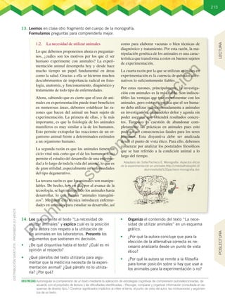 215
DESTREZAS:	Autorregular la comprensión de un texto mediante la aplicación de estrategias cognitivas de comprensión autoseleccionadas, de
acuerdo con el propósito de lectura y las dificultades identificadas. / Recoger, comparar y organizar información consultada en es-
quemas de diverso tipo./ Construir significados implícitos al inferir el tema, el punto de vista del autor, las motivaciones y argumen-
tos de un texto.
13.	Leemos en clase otro fragmento del cuerpo de la monografía.
Formulamos preguntas para comprenderla mejor.
1.2.	 La necesidad de utilizar animales
Lo que debemos proponernos ahora es preguntar-
nos, ¿cuáles son los motivos por los que el ser
humano experimente con animales? La experi-
mentación animal desempeña hoy y desde hace
mucho tiempo un papel fundamental en áreas
como la salud. Gracias a ella se hicieron muchos
descubrimientos de importancia radical en fisio-
logía, anatomía, y funcionamiento, diagnóstico y
tratamiento de todo tipo de enfermedades.
Ahora, sabiendo que es cierto que el uso de ani-
males en experimentación puede traer beneficios
en numerosas áreas, debemos establecer las ra-
zones que hacen del animal un buen sujeto de
experimentación. La primera de ellas, y la más
importante, es que la fisiología de los animales
mamíferos es muy similar a la de los humanos.
Esto permite extrapolar las reacciones de un or-
ganismo animal frente a determinados estímulos
a un organismo humano.
La segunda razón es que los animales tienen un
ciclo vital más corto que el de los humanos. Esto
permite el estudio del desarrollo de una enferme-
dad a lo largo de toda la vida del animal, lo que es
de gran utilidad, especialmente en enfermedades
del tipo degenerativo.
La tercera razón es que los animales son manipu-
lables. De hecho, hoy en día, por al avance de la
tecnología, se han manipulado los animales hasta
desarrollar, lo que llaman “animales transgéni-
cos”. Mediante esta técnica introducen enferme-
dades en animales para estudiar su desarrollo, así
como para elaborar vacunas o bien técnicas de
diagnóstico y tratamiento. Por esta razón, la ma-
nipulación genética de los animales es una carac-
terística que transforma a estos en buenos sujetos
de experimentación.
La cuarta razón por la que se utilizan animales en
experimentación es la carencia de métodos alter-
nativos lo suficientemente fiables.
Por estas razones, principalmente, la investiga-
ción con animales es la más fiable. Son indiscu-
tibles las ventajas que trae experimentar con los
animales, pero esto no significa que el ser huma-
no deba utilizar indiscriminadamente a animales
en investigación, causándoles dolor y agonía sin
poder asegurar que obtendrá resultados concre-
tos. Tampoco es cuestión de abandonar com-
pletamente las prácticas en animales pues esto
podría traer consecuencias fatales para los seres
humanos. Esta disyuntiva debe ser analizada
desde el punto de vista ético. Para ello, debemos
comenzar por analizar los postulados filosóficos
que se han referido a la condición animal a lo
largo del tiempo.  
14.	Leo nuevamente el texto “La necesidad de
utilizar animales” y explico cuál es la posición
de la autora con respeto a la utilización de
los animales en los laboratorios. Presento los
argumentos que sostienen mi decisión.
•	 ¿De qué disyuntiva habla el texto? ¿Cuál es mi
opinión al respecto?
•	 ¿Qué párrafos del texto utilizaría para argu-
mentar que la medicina necesita de la experi-
mentación animal? ¿Qué párrafo no lo utiliza-
ría? ¿Por qué?
•	 Organizo el contenido del texto “La nece-
sidad de utilizar animales” en un esquema
gráfico.
•	 ¿Por qué la autora concluye que para la
elección de la alternativa correcta es ne-
cesario analizarla desde un punto de vista
ético?
•	 ¿Por qué la autora se remite a la filosofía
para tomar posición sobre si hay que usar a
los animales para la experimentación o no?
Adaptado de: Sofía Pacheco E. Monografía: Aspectos éticos
de la experimentación en animales.http://cristobalholzapfel.cl/
alumnos/sofia%20pacheco-monografia.doc
LECTURA
POSLECTURA
P
r
o
h
i
b
i
d
a
s
u
c
o
m
e
r
c
i
a
l
i
z
a
c
i
ó
n
 