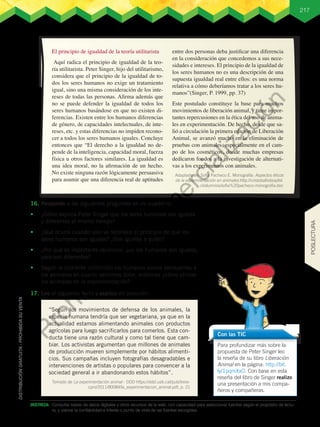 217
El principio de igualdad de la teoría utilitarista
Aquí radica el principio de igualdad de la teo-
ría utilitarista. Peter Singer, hijo del utilitarismo,
considera que el principio de la igualdad de to-
dos los seres humanos no exige un tratamiento
igual, sino una misma consideración de los inte-
reses de todas las personas. Afirma además que
no se puede defender la igualdad de todos los
seres humanos basándose en que no existen di-
ferencias. Existen entre los humanos diferencias
de género, de capacidades intelectuales, de inte-
reses, etc. y estas diferencias no impiden recono-
cer a todos los seres humanos iguales. Concluye
entonces que “El derecho a la igualdad no de-
pende de la inteligencia, capacidad moral, fuerza
física u otros factores similares. La igualdad es
una idea moral, no la afirmación de un hecho.
No existe ninguna razón lógicamente persuasiva
para asumir que una diferencia real de aptitudes
entre dos personas deba justificar una diferencia
en la consideración que concedemos a sus nece-
sidades e intereses. El principio de la igualdad de
los seres humanos no es una descripción de una
supuesta igualdad real entre ellos: es una norma
relativa a cómo deberíamos tratar a los seres hu-
manos”(Singer, P. 1999, pp. 37)
Este postulado constituye la base para muchos
movimientos de liberación animal, y tiene impor-
tantes repercusiones en la ética del uso de anima-
les en experimentación. De hecho, desde que sa-
lió a circulación la primera edición de Liberación
Animal, se avanzó mucho en la eliminación de
pruebas con animales, especialmente en el cam-
po de los cosméticos, donde muchas empresas
dedicaron fondos a la investigación de alternati-
vas a los experimentos con animales.
16.	Respondo a las siguientes preguntas en mi cuaderno.
•	 ¿Cómo explica Peter Singer que los seres humanos son iguales
y diferentes al mismo tiempo?
•	 ¿Qué ocurre cuando solo se reconoce el principio de que los
seres humanos son iguales? ¿Son iguales a quién?
•	 ¿Por qué es importante reconocer que los humanos son iguales,
pero son diferentes?
•	 Según la corriente utilitarista los humanos somos semejantes a
los animales en cuanto sentimos dolor, entonces ¿cómo utilizar
los animales en la experimentación?
17.	Leo el siguiente texto y explico mi posición:
Para profundizar más sobre la
propuesta de Peter Singer leo
la reseña de su libro Liberación
Animal en la página: http://bit.
ly/1pqmXxO. Con base en esta
reseña del libro de Singer realizo
una presentación a mis compa-
ñeros y compañeras.
Con las TIC
“Según los movimientos de defensa de los animales, la
especie humana tendría que ser vegetariana, ya que en la
actualidad estamos alimentando animales con productos
agrícolas para luego sacrificarlos para comerlos. Esta con-
ducta tiene una razón cultural y como tal tiene que cam-
biar. Los activistas argumentan que millones de animales
de producción mueren simplemente por hábitos alimenti-
cios. Sus campañas incluyen fotografías desagradables e
intervenciones de artistas o populares para convencer a la
sociedad general a ir abandonando estos hábitos”.
Tomado de La experimentación animal - DDD https://ddd.uab.cat/pub/trere-
cpro/2011/80084/la_experimentacion_animal.pdf, p. 21
DESTREZA:	 Consultar bases de datos digitales y otros recursos de la web, con capacidad para seleccionar fuentes según el propósito de lectu-
ra, y valorar la confiabilidad e interés o punto de vista de las fuentes escogidas.
Adaptado de: Sofía Pacheco E. Monografía: Aspectos éticos
de la experimentación en animales.http://cristobalholzapfel.
cl/alumnos/sofia%20pacheco-monografia.doc
POSLECTURA
P
r
o
h
i
b
i
d
a
s
u
c
o
m
e
r
c
i
a
l
i
z
a
c
i
ó
n
 