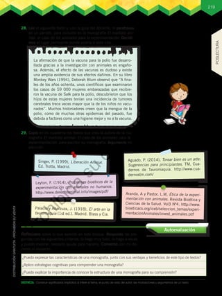 219
DESTREZA:	 Construir significados implícitos al inferir el tema, el punto de vista del autor, las motivaciones y argumentos de un texto.
28.	Leo el siguiente texto y, con la guía del docente, lo parafraseo
en un párrafo, para incluirlo en la monografía El maltrato ani-
mal: el caso de los animales para la experimentación. Decidi-
mos el lugar pertinente donde podría ir esta cita.
29.	Copio en mi cuaderno los textos que creo la autora de la mo-
nografía El maltrato animal: El caso de los animales para la
experimentación para escribir su monografía. Argumento mi
elección.
¿Puedo expresar las características de una monografía, junto con sus ventajas y beneficios de este tipo de textos?
¿Aplico estrategias cognitivas para comprender una monografía?
¿Puedo explicar la importancia de conocer la estructura de una monografía para su comprensión?
Autoevaluación
Reflexiono sobre lo que aprendí en este bloque. Respondo las pre-
guntas con los siguientes criterios: lo hago muy bien, lo hago a veces
y puedo mejorar, necesito ayuda para hacerlo. Converso con mi do-
cente al respecto.
La afirmación de que la vacuna para la polio fue desarro-
llada gracias a la investigación con animales es engaño-
sa. Además, el efecto de las vacunas es dudoso y existe
una amplia evidencia de sus efectos dañinos. En su libro
Monkey Wars (1994), Deborah Blum observó que “A fina-
les de los años ochenta, unos científicos que examinaron
los casos de 59 000 mujeres embarazadas que recibie-
ron la vacuna de Salk para la polio, descubrieron que los
hijos de estas mujeres tenían una incidencia de tumores
cerebrales trece veces mayor que la de los niños no vacu-
nados”. Muchos historiadores creen que la mengua de la
polio, como de muchas otras epidemias del pasado, fue
debida a factores como una higiene mejor y no a la vacuna.
Palacio y Abarzuza, J. (1918), El arte en la
tauromaquia (1st ed.). Madrid. Blass y Cia.
Aranda, A y Pastor, L.M, Ética de la experi-
mentación con animales. Revista Bioética y
Ciencias de la Salud. Vol3 Nº4. http://www.
bioeticacs.org/iceb/seleccion_temas/experi-
mentacionAnimales/invest_animales.pdf
Leyton, F. (1914), Problemas bioéticos de la
experimentación con animales no humanos.
http://www.derechoanimal.info/images/pdf/
Singer, P. (1999), Liberación Animal.
Ed. Trotta, Madrid.
Aguado, P. (2014), Torear bien es un arte:
Sugerencias para principiantes. TM, Cua-
dernos de Tauromaquia. http://www.cua-
dernostm.com/
POSLECTURA
P
r
o
h
i
b
i
d
a
s
u
c
o
m
e
r
c
i
a
l
i
z
a
c
i
ó
n
 