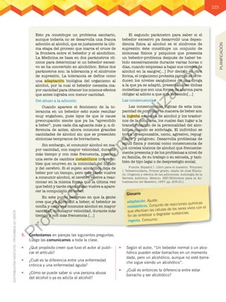 223
5.	 Contestamos en parejas las siguientes preguntas.
Luego las comunicamos a toda la clase.
•	 ¿Qué propósito creen que tuvo el autor al publi-
car el artículo?
•	 ¿Cuál es la diferencia entre una enfermedad
crónica y una enfermedad aguda?
•	 ¿Cómo se puede saber si una persona abusa
del alcohol o ya es adicta al alcohol?
•	 Según el autor, “Un bebedor normal o un alco-
hólico pueden estar borrachos en un momento
dado, pero un alcohólico, aunque no esté borra-
cho sigue siendo un alcohólico”.
•	 ¿Cuál es entonces la diferencia entre estar
borracho y ser alcohólico?
Esto ya constituye un problema sanitario,
aunque todavía no se desarrolla una franca
adicción al alcohol, que es justamente la últi-
ma etapa del proceso que marca el cruce de
la frontera entre el bebedor y el alcohólico.
La Medicina se basa en dos parámetros clí-
nicos para determinar si un bebedor excesi-
vo se ha convertido en alcohólico. Estos dos
parámetros son: la tolerancia y el síndrome
de supresión. La tolerancia se define como
una adaptación biológica del organismo al
alcohol, por la cual el bebedor necesita ma-
yor cantidad para obtener los mismos efectos
que antes lograba con menor cantidad.
Del abuso a la adicción
Cuando aparece el fenómeno de la to-
lerancia en un bebedor esto suele resultar
muy engañoso, pues lejos de que le cause
preocupación siente que ya ha “aprendido
a beber”, pues cada día aguanta más y, a di-
ferencia de antes, ahora consume grandes
cantidades de alcohol sin que se presenten
síntomas tempranos de borrachera.
Sin embargo, el consumir alcohol en ma-
yor cantidad, con mayor velocidad, durante
más tiempo y con más frecuencia, provoca
una serie de cambios metabólicos irreversi-
bles que ocurren en la intimidad del hígado
y del cerebro. Si el sujeto alcohólico deja de
beber por un tiempo, pero más tarde vuelve
a consumir alcohol, el cerebro vuelve a reac-
cionar en la misma forma que la última vez
que bebió y tarde o temprano vuelve a apare-
cer la compulsión de beber.
En este punto peligroso en que la gente
cree que ya aprendió a beber, el bebedor se
confía y cada vez consume alcohol en mayor
cantidad, con mayor velocidad, durante más
tiempo y con más frecuencia […]
El segundo parámetro para saber si el
bebedor excesivo ya desarrolló una depen-
dencia física al alcohol es el síndrome de
supresión éste constituye un conjunto de
síntomas físicos y psíquicos que presenta
un bebedor-problema después de haber be-
bido excesivamente durante varias horas o
días, cuando empiezan a bajar sus niveles de
alcohol en la sangre[…] Por decirlo en otra
forma, el organismo protesta porque se le re-
ducen los niveles sanguíneos de una droga
a la que ya se adaptó, presentándose dichas
molestias que son una forma de alarma para
obligar al adicto a que siga bebiendo[…]
Las consecuencias
Las consecuencias lógicas de esta inca-
pacidad de controlar la manera de beber son
la ingesta excesiva de alcohol y los trastor-
nos de la conducta, los cuales dan lugar a la
transformación de la personalidad del alco-
hólico cuando se embriaga. El individuo se
torna irresponsable, necio, agresivo, repug-
nante y peligroso. Desarrolla problemas de
salud física y mental como consecuencia de
los niveles tóxicos de alcohol que frecuente-
mente presenta y de los problemas a nivel de
su familia, de su trabajo o su escuela, y tam-
bién de tipo legal o de desprestigio social.
Fuente: Español I. Libro para el maestro. Volumen
I. Telesecundaria. Primer grado, citado de José Elizon-
do, Orígenes y efectos de las adicciones. Antología de la
Revista Addictus. México: SEP/Biblioteca para la Ac-
tualización del Maestro, 1997. pp. 205-211.
Glosario
adaptación. Ajuste.
metabólicos. Conjunto de reacciones químicas
que efectúan las células de los seres vivos con el
fin de sintetizar o degradar sustancias.
ingesta. Consumo.
PLANIFICACIÓN
P
r
o
h
i
b
i
d
a
s
u
c
o
m
e
r
c
i
a
l
i
z
a
c
i
ó
n
 