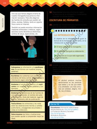 226
DESTREZA:	 Autorregular la escritura de textos periodísticos y académicos con la selección y aplicación de variadas técnicas y recursos.
Una vez que hemos elegido el tema de
nuestra monografía buscamos la infor-
mación necesaria. Para ello elegimos
las fuentes de consulta que pueden ser
libros, revistas, folletos, tanto en soporte
físico como en Internet.
También se puede encontrar información
mediante entrevistas a médicos, organi-
zaciones (como Alcohólicos Anónimos),
centros de salud, especialistas, etc.
11.	Analizamos la información conseguida y revi-
samos si es suficiente para abordar de manera
suficiente el tema elegido. Para ello:
12.	Organizamos toda esta información según
la estructura de la monografía y comenzamos
a escribir un primer borrador.
Encontramos información sobre el tema
del alcoholismo en: http://bit.ly/1bjMXCL
La Fundación Alcohol y Sociedad:
http://bit.ly/2gLzqeg
Alcohólicos Anónimos:
http://bit.ly/1dY4lec
Con las TIC
13.	Leemos las indicaciones para escribir la intro-
ducción de nuestra monografía.
14.	Leemos la siguiente introducción de la mono-
grafía: ¿Por qué se bebe alcohol? Sentimientos
ligados al consumo de alcohol, y en nuestros
cuadernos completamos con la información
que falta.
ESCRITURA DE PÁRRAFOS
LA INTRODUCCIÓN
El objetivo de la introducción es guiar la
lectura de la monografía, por lo tanto, en la
introducción se debe presentar:
La manera en la que está organizada
la información.
El propósito que guía su elaboración.
El tema central de la monografía.
El alcohol produce muchos
sentimientos en las personas
que beben y en las que están
a su alrededor. Los más comu-
nes son soledad, alegría, mie-
do, ira y tristeza.
Subrayamos la información y la parafrasea-
mos (la escribimos con nuestras propias
palabras).
Escribimos los subtemas que pueden des-
prenderse del tema central. Organizamos la
información según estos subtemas.
Anotamos el vocabulario técnico y lo expli-
camos con nuestras propias palabras y con
ejemplos.
Anotamos las referencias de las fuentes de
consulta, registrando: el nombre del autor
o de la fuente, título del material, lugar de
edición, editorial y año de publicación.
Transcribimos las entrevistas y las notas
sobre las observaciones hechas a carteles
publicitarios, propagandas escuchadas o
vistas en la televisión.
Seleccionamos las fotos e ilustraciones
que pueden ayudar a comprender mejor las
ideas.
REDACCIÓN
P
r
o
h
i
b
i
d
a
s
u
c
o
m
e
r
c
i
a
l
i
z
a
c
i
ó
n
 