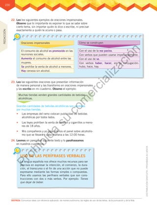 230
DESTREZA: Comunicar ideas con eficiencia aplicando, de manera autónoma, las reglas de uso de las letras, de la puntuación y de la tilde.
22.	Leo los siguientes ejemplos de oraciones impersonales.
Observo que lo importante es exponer lo que se sabe sobre
cierto tema, sin importar quién lo dice o escribe, ni precisar
exactamente a quién le ocurre o pasa.
23.	Leo las siguientes oraciones que presentan información
de manera personal y las transformo en oraciones impersonales
y las escribo en mi cuaderno. Observo el ejemplo:
24.	Leemos en parejas el siguiente texto y lo parafraseamos
en nuestros cuadernos.
El consumo de alcohol es promovido en las
reuniones sociales.
Aumenta el consumo de alcohol entre las
mujeres.
Se prohíbe la venta de alcohol a menores.
Hay cerveza sin alcohol.
Oraciones impersonales Cómo se construyen
Con el uso de la voz pasiva.
Con verbos que pueden usarse impersonalmente.
Con el uso de se.
Con verbos haber, hacer, en su conjugación:
hubo, hace, hay.
Muchas tiendas venden grandes cantidades de bebidas
alcohólicas.
Grandes cantidades de bebidas alcohólicas son vendidas
por muchas tiendas.
•	 Las empresas del ramo colocan publicidad de bebidas
alcohólicas por todos lados.
•	 Las leyes prohíben la venta de alcohol y cigarrillos a meno-
res de 18 años.
•	 Mis compañeros y yo organizamos el panel sobre alcoholis-
mo que se llevará a cabo mañana a las 12:00 horas.
USO DE LAS PERÍFRASES VERBALES
La lengua española nos ofrece muchos recursos para ser
precisos en expresar la intención, el comienzo, la dura-
ción, el transcurso o el fin de una acción que no puede
expresarse mediante las formas simples o compuestas.
Para ello usamos las perífrasis verbales que son cons-
trucciones con dos o más verbos. Por ejemplo: Tienes
que dejar de beber.
REDACCIÓN
P
r
o
h
i
b
i
d
a
s
u
c
o
m
e
r
c
i
a
l
i
z
a
c
i
ó
n
 