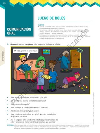 COMUNICACIÓN
ORAL
OBJETIVOS
•	 Analizar, con sentido crítico, discursos orales relacionados con la actualidad social y
cultural para evitar estereotipos y prejuicios.
•	 Comunicarse oralmente con eficiencia en el uso de estructuras de la lengua oral en
diversos contextos de la actividad social y cultural para exponer sus puntos de vista,
construir acuerdos y resolver problemas.
•	 Participar de manera oral en diversos contextos sociales y culturales, a partir de un
esquema previo; utilizar recursos audiovisuales y de las TIC para expresar sus opiniones
y evaluar la pertinencia de los argumentos.
234
DESTREZAS:	Utilizar recursos de la comunicación oral en contextos de intercambio social, construcción de acuerdos y resolución de problemas. /
Organizar el discurso mediante el uso de las estructuras básicas de la lengua oral, la selección y empleo de vocabulario específico,
acorde con la intencionalidad, en diversos contextos comunicativos formales e informales.
JUEGO DE ROLES
1.	 Observo la escena y respondo a las preguntas de la parte inferior.
•	 ¿Qué están haciendo los estudiantes? ¿Por qué?
•	 ¿Es común una escena como la representada?
•	 ¿Qué pienso al respecto?
•	 ¿Qué supongo le contestará la esposa? ¿Por qué?
•	 ¿Quién está timbrando? ¿Qué quiere?
•	 ¿Qué puede decir el niño a su padre? Necesita que alguien
le ayude en las tareas.
•	 ¿Es el juego de roles una buena estrategia para conversar, dis-
cutir y analizar de manera oral los problemas que vivimos?
Mi vida, ¿tienes la cena lista?
EXPERIENCIA
P
r
o
h
i
b
i
d
a
s
u
c
o
m
e
r
c
i
a
l
i
z
a
c
i
ó
n
 