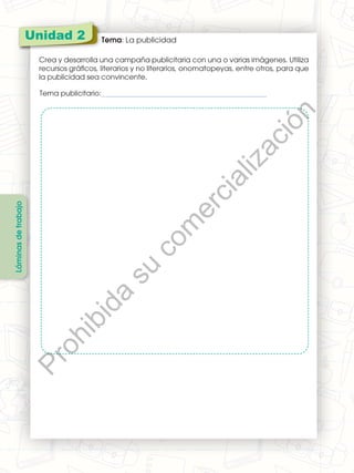 Unidad 6 Tema: Materia y energía
Investiga sobre cuatro tipos de energías renovables y pega una imagen representativa
de cada una.
Unidad 2 Tema: La publicidad
Crea y desarrolla una campaña publicitaria con una o varias imágenes. Utiliza
recursos gráficos, literarios y no literarios, onomatopeyas, entre otros, para que
la publicidad sea convincente.
Láminas
de
trabajo
Tema publicitario:_________________________________________________
P
r
o
h
i
b
i
d
a
s
u
c
o
m
e
r
c
i
a
l
i
z
a
c
i
ó
n
 