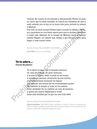 medusa. En cuanto la vio sentada y descansando, Perseo se puso
su casco que le hacía invisible, se colocó sus sandalias de alas y
salió volando con la hoz en la mano listo para cortarle la cabeza
a Medusa.
Fue todo un éxito, porque Perseo logró cortarle la cabeza a Medu-
sa y guardarla en una bolsa opaca para que no pudiera petrificar
a nadie más. Además, de la sangre de Medusa nació el famoso
caballo Pegaso, un caballo que volaba y que Perseo utilizó para
llegar a casa cuanto antes.
Tomado de https://bit.ly/2Sk6NE7 (03/11/2018)
Laura Vélez. Escritora y periodista.
Yo te adoro...
Charles Baudelaire
Yo te adoro al igual que la bóveda nocturna,
oh, vaso de tristeza, oh, gran taciturna,
y te amo lo mismo, bella, cuando tú me huyes,
y cuando me pareces, ornamento de mis noches,
más irónicamente acumular las leguas
que separan mis brazos de las inmensidades azules.
Me adelanto al ataque, y trepo en los asaltos,
como alrededor de un cadáver un coro de gusanos,
y quiero ¡oh, bestia implacable y cruel!
hasta esta frialdad por la que me eres más bella.
Tomado de https://bit.ly/2YcWUvN (20/12/2018)
Charles Baudelaire (1821-1867). Poeta, ensayista y traductor francés, reconocido por
haber innovado la poesía del siglo XIX. Entre sus obras destacan Las flores del mal, Los
paraísos artificiales y Pequeños poemas en prosa.
P
r
o
h
i
b
i
d
a
s
u
c
o
m
e
r
c
i
a
l
i
z
a
c
i
ó
n
 