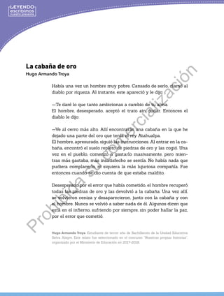 La cabaña de oro
Hugo Armando Troya
Había una vez un hombre muy pobre. Cansado de serlo, clamó al
diablo por riqueza. Al instante, este apareció y le dijo:
—Te daré lo que tanto ambicionas a cambio de tu alma.
El hombre, desesperado, aceptó el trato sin dudar. Entonces el
diablo le dijo:
—Ve al cerro más alto. Allí encontrarás una cabaña en la que he
dejado una parte del oro que tenía el rey Atahualpa.
El hombre, apresurado, siguió las instrucciones. Al entrar en la ca-
baña, encontró el suelo repleto de piedras de oro y las cogió. Una
vez en el pueblo, comenzó a gastarlo masivamente, pero mien-
tras más gastaba, más insatisfecho se sentía. No había nada que
pudiera complacerlo, ni siquiera la más lujuriosa compañía. Fue
entonces cuando se dio cuenta de que estaba maldito.
Desesperado por el error que había cometido, el hombre recuperó
todas las piedras de oro y las devolvió a la cabaña. Una vez allí,
se volvieron ceniza y desaparecieron, junto con la cabaña y con
el hombre. Nunca se volvió a saber nada de él. Algunos dicen que
está en el infierno, sufriendo por siempre, sin poder hallar la paz,
por el error que cometió.
Hugo Armando Troya. Estudiante de tercer año de Bachillerato de la Unidad Educativa
Selva Alegre. Este relato fue seleccionado en el concurso “Nuestras propias historias”,
organizado por el Ministerio de Educación en 2017-2018.
P
r
o
h
i
b
i
d
a
s
u
c
o
m
e
r
c
i
a
l
i
z
a
c
i
ó
n
 