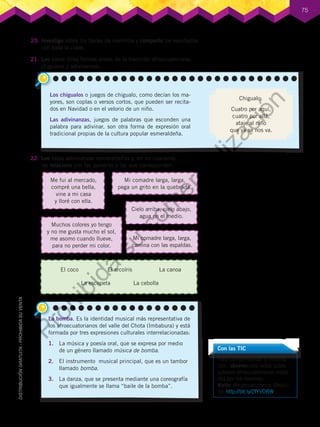 75
21.	Leo sobre otras formas orales de la tradición afroecuatoriana:
chigualos y adivinanzas.
22.	Leo estas adivinanzas esmeraldeñas y, en mi cuaderno,
las relaciono con las palabras a las que corresponden.
20.	Investigo sobre los bailes de marimba y comparto los resultados
con toda la clase.
Con las TIC
Para complementar la informa-
ción, observo este video sobre
saberes afroecuatorianos relata-
dos por los mayores.
Visito: Afroecuatorianos Medici-
na: http://bit.ly/2fYVDBW
Los chigualos o juegos de chigualo, como decían los ma-
yores, son coplas o versos cortos, que pueden ser recita-
dos en Navidad o en el velorio de un niño.
Las adivinanzas, juegos de palabras que esconden una
palabra para adivinar, son otra forma de expresión oral
tradicional propias de la cultura popular esmeraldeña.
Chigualo:
Cuatro por aquí,
cuatro por allá,
ataje al niño
que ya se nos va.
El coco El arcoíris La canoa
La escopeta La cebolla
Mi comadre larga, larga,
pega un grito en la quebrada.
Cielo arriba, cielo abajo,
agua en el medio.
Muchos colores yo tengo
y no me gusta mucho el sol,
me asomo cuando llueve,
para no perder mi color.
Mi comadre larga, larga,
camina con las espaldas.
Me fui al mercado,
compré una bella,
vine a mi casa
y lloré con ella.
La bomba. Es la identidad musical más representativa de
los afroecuatorianos del valle del Chota (Imbabura) y está
formada por tres expresiones culturales interrelacionadas:
1.	 La música y poesía oral, que se expresa por medio
de un género llamado música de bomba.
2.	 El instrumento musical principal, que es un tambor
llamado bomba.
3.	 La danza, que se presenta mediante una coreografía
que igualmente se llama “baile de la bomba”.
P
r
o
h
i
b
i
d
a
s
u
c
o
m
e
r
c
i
a
l
i
z
a
c
i
ó
n
 