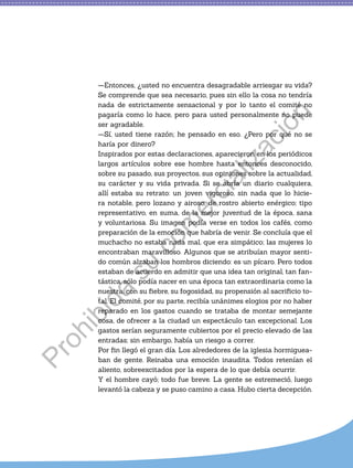 —Entonces, ¿usted no encuentra desagradable arriesgar su vida?
Se comprende que sea necesario, pues sin ello la cosa no tendría
nada de estrictamente sensacional y por lo tanto el comité no
pagaría como lo hace, pero para usted personalmente no puede
ser agradable.
—Sí, usted tiene razón; he pensado en eso. ¿Pero por qué no se
haría por dinero?
Inspirados por estas declaraciones, aparecieron en los periódicos
largos artículos sobre ese hombre hasta entonces desconocido,
sobre su pasado, sus proyectos, sus opiniones sobre la actualidad,
su carácter y su vida privada. Si se abría un diario cualquiera,
allí estaba su retrato: un joven vigoroso, sin nada que lo hicie-
ra notable, pero lozano y airoso, de rostro abierto enérgico; tipo
representativo, en suma, de la mejor juventud de la época, sana
y voluntariosa. Su imagen podía verse en todos los cafés, como
preparación de la emoción que habría de venir. Se concluía que el
muchacho no estaba nada mal, que era simpático; las mujeres lo
encontraban maravilloso. Algunos que se atribuían mayor senti-
do común alzaban los hombros diciendo: es un pícaro. Pero todos
estaban de acuerdo en admitir que una idea tan original, tan fan-
tástica, sólo podía nacer en una época tan extraordinaria como la
nuestra, con su fiebre, su fogosidad, su propensión al sacrificio to-
tal. El comité, por su parte, recibía unánimes elogios por no haber
reparado en los gastos cuando se trataba de montar semejante
cosa, de ofrecer a la ciudad un espectáculo tan excepcional. Los
gastos serían seguramente cubiertos por el precio elevado de las
entradas; sin embargo, había un riesgo a correr.
Por fin llegó el gran día. Los alrededores de la iglesia hormiguea-
ban de gente. Reinaba una emoción inaudita. Todos retenían el
aliento, sobreexcitados por la espera de lo que debía ocurrir.
Y el hombre cayó; todo fue breve. La gente se estremeció, luego
levantó la cabeza y se puso camino a casa. Hubo cierta decepción.
P
r
o
h
i
b
i
d
a
s
u
c
o
m
e
r
c
i
a
l
i
z
a
c
i
ó
n
 
