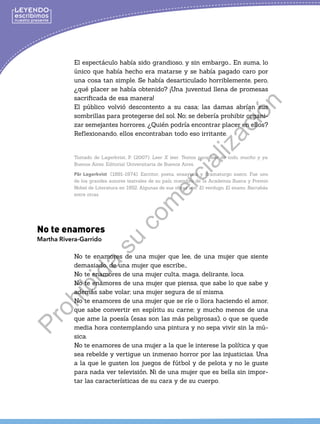 El espectáculo había sido grandioso, y sin embargo... En suma, lo
único que había hecho era matarse y se había pagado caro por
una cosa tan simple. Se había desarticulado horriblemente, pero,
¿qué placer se había obtenido? ¡Una juventud llena de promesas
sacrificada de esa manera!
El público volvió descontento a su casa; las damas abrían sus
sombrillas para protegerse del sol. No; se debería prohibir organi-
zar semejantes horrores. ¿Quién podría encontrar placer en ellos?
Reflexionando, ellos encontraban todo eso irritante.
Tomado de Lagerkvist, P. (2007). Leer X leer. Textos para leer de todo, mucho y ya.
Buenos Aires: Editorial Universitaria de Buenos Aires.
Pär Lagerkvist (1891-1974). Escritor, poeta, ensayista y dramaturgo sueco. Fue uno
de los grandes autores teatrales de su país, miembro de la Academia Sueca y Premio
Nobel de Literatura en 1952. Algunas de sus obras son: El verdugo, El enano, Barrabás,
entre otras
No te enamores
Martha Rivera-Garrido
No te enamores de una mujer que lee, de una mujer que siente
demasiado, de una mujer que escribe…
No te enamores de una mujer culta, maga, delirante, loca.
No te enamores de una mujer que piensa, que sabe lo que sabe y
además sabe volar; una mujer segura de sí misma.
No te enamores de una mujer que se ríe o llora haciendo el amor,
que sabe convertir en espíritu su carne; y mucho menos de una
que ame la poesía (esas son las más peligrosas), o que se quede
media hora contemplando una pintura y no sepa vivir sin la mú-
sica.
No te enamores de una mujer a la que le interese la política y que
sea rebelde y vertigue un inmenso horror por las injusticias. Una
a la que le gusten los juegos de fútbol y de pelota y no le guste
para nada ver televisión. Ni de una mujer que es bella sin impor-
tar las características de su cara y de su cuerpo.
P
r
o
h
i
b
i
d
a
s
u
c
o
m
e
r
c
i
a
l
i
z
a
c
i
ó
n
 