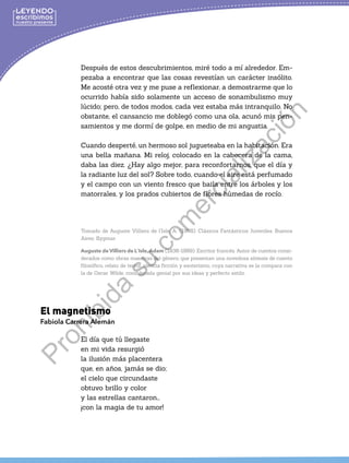Después de estos descubrimientos, miré todo a mí alrededor. Em-
pezaba a encontrar que las cosas revestían un carácter insólito.
Me acosté otra vez y me puse a reflexionar, a demostrarme que lo
ocurrido había sido solamente un acceso de sonambulismo muy
lúcido; pero, de todos modos, cada vez estaba más intranquilo. No
obstante, el cansancio me doblegó como una ola, acunó mis pen-
samientos y me dormí de golpe, en medio de mi angustia.
Cuando desperté, un hermoso sol jugueteaba en la habitación. Era
una bella mañana. Mi reloj, colocado en la cabecera de la cama,
daba las diez. ¿Hay algo mejor, para reconfortarnos, que el día y
la radiante luz del sol? Sobre todo, cuando el aire está perfumado
y el campo con un viento fresco que baila entre los árboles y los
matorrales, y los prados cubiertos de flores húmedas de rocío.
		
						
Tomado de Auguste Villiers de l’Isle, A. (1998). Clásicos Fantásticos Juveniles. Buenos
Aires: Sygmar.
Auguste de Villiers de L`Isle,Adam (1838-1889). Escritor francés. Autor de cuentos consi-
derados como obras maestras del género, que presentan una novedosa síntesis de cuento
filosófico, relato de terror, ciencia ficción y esoterismo, cuya narrativa se la compara con
la de Oscar Wilde, considerada genial por sus ideas y perfecto estilo.
El magnetismo
Fabiola Carrera Alemán
El día que tú llegaste
en mi vida resurgió
la ilusión más placentera
que, en años, jamás se dio;
el cielo que circundaste
obtuvo brillo y color
y las estrellas cantaron…
¡con la magia de tu amor!
P
r
o
h
i
b
i
d
a
s
u
c
o
m
e
r
c
i
a
l
i
z
a
c
i
ó
n
 