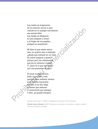 Las nubes se evaporaron
de mi entorno oscuro y gris,
cuando en tu arpegio escucharon
esa sonata feliz.
Las dudas se disiparon…
la luna empezó a crecer
y el fulgor de tus pupilas…
¡eclipsó mi anochecer!
Sé bien lo que siento ahora,
mas, no acierto aún a entender
¿desde qué instante en mi vida
de nuevo empecé a querer?
porque juré con vehemencia
que ¡no lo volvería a hacer!
Y… ¡mira tú lo que has hecho
con mis promesas de ayer!
El amor es algo arcano,
bello, intangible y real
que del alma ardiente, emana
cual nutrido manantial…
por eso, si un día, llega
lo tienes que atesorar
y conservarlo por siempre
o bien… ¡se puede escapar!
Tomado de Carrera, F. (2003). Amalgama de ensueños. Vol III. Ecuador.
Fabiola Carrera Alemán (1947). Escritora ecuatoriana de artículos, ensayos, poesía y
cuentos de temática variada.
P
r
o
h
i
b
i
d
a
s
u
c
o
m
e
r
c
i
a
l
i
z
a
c
i
ó
n
 