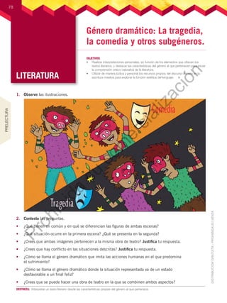 LITERATURA
78
LITERATURA
OBJETIVOS
•	 Realizar interpretaciones personales, en función de los elementos que ofrecen los
textos literarios, y destacar las características del género al que pertenecen para iniciar
la comprensión crítico-valorativa de la literatura.
•	 Utilizar de manera lúdica y personal los recursos propios del discurso literario en la
escritura creativa para explorar la función estética del lenguaje.
78
DESTREZA:	 Interpretar un texto literario desde las características propias del género al que pertenece.
Género dramático: La tragedia,
la comedia y otros subgéneros.
1.	 Observo las ilustraciones.
2.	 Contesto las preguntas.
•	 ¿Qué tienen en común y en qué se diferencian las figuras de ambas escenas?
•	 ¿Qué situación ocurre en la primera escena? ¿Qué se presenta en la segunda?
•	 ¿Crees que ambas imágenes pertenecen a la misma obra de teatro? Justifica tu respuesta.
•	 ¿Crees que hay conflicto en las situaciones descritas? Justifica tu respuesta.
•	 ¿Cómo se llama el género dramático que imita las acciones humanas en el que predomina
el sufrimiento?
•	 ¿Cómo se llama el género dramático donde la situación representada va de un estado
desfavorable a un final feliz?
•	 ¿Crees que se puede hacer una obra de teatro en la que se combinen ambos aspectos?
PRELECTURA
P
r
o
h
i
b
i
d
a
s
u
c
o
m
e
r
c
i
a
l
i
z
a
c
i
ó
n
 