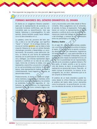 79
79
DESTREZA:	 Elegir lecturas basándose en preferencias personales de autor, género, estilo, temas y contextos socioculturales, con el manejo
de diversos soportes.
3.	 Para responder las preguntas con más precisión, leo el siguiente texto.
FORMAS MAYORES DEL GÉNERO DRAMÁTICO: EL DRAMA
El drama es un subgénero literario caracteri-
zado por la representación de acciones y si-
tuaciones humanas conflictivas, que ha sido
concebido para su escenificación, bien sea
teatral, televisiva o cinematográfica. En este
sentido, drama también puede hacer referen-
cia a la obra dramática en sí.
La palabra, como tal, proviene del latín dra-
ma, y esta a su vez del griego, que significa
“hacer” o “actuar”. En la antigua Grecia, dra-
ma era el nombre genérico que se daba a toda
creación literaria en la que un artista llamado
dramaturgo concebía y desarrollaba un acon-
tecimiento. De acuerdo a esta definición clá-
sica, un drama es una forma de representar
escenas con la participación de actores, actri-
ces y diálogos. Los dramas representan algún
episodio o conflicto en la vida de sus perso-
najes. Como tal, el drama no relata, sino que
representa y escenifica una acción o situación
en la cual se entreteje una historia. En aquella
época, toda representación teatral, genérica e
indistintamente, fuera tragedia o comedia, se
denominaba drama.
Posteriormente, el drama se divide en subgé-
neros realistas y subgéneros no realistas; entre
los primeros quedaron la tragedia y la comedia
ya existentes, y entre los segundos, el me-
lodrama, la obra didáctica y la tragicomedia
(también conocida como comedia trágica clá-
sica) y reconocidos como tales desde el Rena-
cimiento. Otros subgéneros son el entremés,
el sainete, la farsa, el esperpento. Todos ellos
tienen en común la representación de algún
episodio o conflicto de la vida de los seres hu-
manos por medio del diálogo de los personajes
o del monólogo, y carecen de un intermediario
entre los personajes y el lector.
Drama y teatro
En el siglo XX, algunos especialistas estable-
cen una diferencia categórica entre el drama y
el teatro. El primero sería la versión constitui-
da absolutamente por elementos lingüísticos
(el texto dramático), cuya particularidad es la
ausencia de un mediador (intérpretes, actores)
entre el mundo creado (la realidad ficticia) y el
lector, con la posibilidad de ser representado;
por ello se le considera un género literario. Por
otra parte, el teatro vendría a ser la concre-
ción del drama, es decir, la escenificación o
realización en escena del mismo. Para ello, el
teatro incluye la actuación, la música, la es-
cenografía, etc; es decir, elementos que no le
son propios al drama texto.
El análisis de un texto dramático puede ha-
cerse desde la crítica literaria, mientras que
el análisis del teatro debe incluir elementos
como la actuación, la escenificación, la músi-
ca o los efectos de sonido, la iluminación, etc.
Glosario
genérico. Que es general o se refie-
re a un conjunto de elementos del
mismo género
PRELECTURA
P
r
o
h
i
b
i
d
a
s
u
c
o
m
e
r
c
i
a
l
i
z
a
c
i
ó
n
 