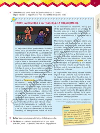 81
81
ENTRE LA COMEDIA Y LA TRAGEDIA: LA TRAGICOMEDIA
La tragicomedia es un género dramático inscrito
dentro de lo que llamamos drama, es decir, la
representación de un conflicto. Sus antecedentes
están en la antigua Grecia, donde se desarrolla-
ba el drama satírico, cuyos elementos cómicos
eran desarrollados por el coro, y en algunas obras
trágicas donde el héroe debe superar obstáculos,
pero que al final alcanza su objetivo, a veces con
un tono levemente humorístico o con final feliz.
Este tipo de obras se denominaban comedia trá-
gica clásica. Fue Plauto, autor romano del siglo
lll a. C, quien usó por primera vez el término tra-
gicomedia, definiéndola como un híbrido entre
comedia y tragedia, en su obra Anfitrión.
Durante el Renacimiento, los textos clásicos se
recuperaron y, según algunos autores, desde
esta inspiración la tragicomedia como tal fue
creada por Félix Lope de Vega, quien rompió
con el concepto tradicional que separaba los
elementos de los géneros trágico y cómico. Este
es un género que pretende hacer reír y llorar al
público a partir de situaciones cuyos cambios
inesperados son lógicos y explicables, y donde
el suspenso va en continuo aumento, llegando
por momentos al clímax con intensas emocio-
nes. En la tragicomedia, la resolución o con-
clusión de la obra es consecuencia de los actos
y de las situaciones planteadas con bastante
claridad y sin ambigüedades, donde los actos
de los personajes son verosímiles. No hay que
olvidar que el teatro pretende ser un reflejo de
la propia vida, por lo que la tragicomedia in-
corpora aspectos entretenidos de la existencia,
aunque los relaciona con la dimensión trágica
del ser humano.
Mayormente, el aspecto cómico que ostenta una
tragicomedia está dominado, por un lado, por
el sarcasmo, que consiste en una burla aguda
por medio de la cual se quiere dar a entender
lo opuesto o expresar el profundo desagrado que
genera algo. Está íntimamente relacionado con
la ironía, una burla fina y disimulada, que se
considera una crítica indirecta que se expone a
viva voz. Por otro lado, el costado cómico de la
tragicomedia se refleja en la parodia, que nor-
malmente recrea a un personaje o a un hecho
y que ridiculiza o resalta sus principales carac-
terísticas pero de manera grotesca, de modo de
hacerlas muy evidentes.
La Tragicomedia de Calisto y Melibea, nombre
original de La Celestina, hizo popular el térmi-
no tragicomedia para definir las obras que no
podían ser ubicadas dentro de los dos grandes
géneros conocidos (tragedia y comedia) al tener
elementos trágicos y cómicos. En efecto, en La
Celestina, se aprecia el elemento trágico: dos
jóvenes viven una intensa historia de amor, pero
ambos mueren finalmente. El aspecto cómico
se encuentra presente a lo largo de la trama:
situaciones graciosas, engaños divertidos y per-
sonajes con un lenguaje burlón.
(Basado en: “Definición de tragicomeda” en: http://www.defini-
cionabc.com/general/tragicomedia.php y en: http://definicion.
mx/tragicomedia/. Revisado Abril del 2016)
8.	 Conocemos otra forma mayor del género dramático: la comedia
trágica clásica o la tragicomedia. Para ello, leemos el siguiente texto.
9.	 Señalo las principales características de la tragicomedia.
10.	Escribo en mi cuaderno las características que, según
este texto, tiene La Celestina para ser una tragicomedia.
Glosario
parodia. Imitación burlesca de un gé-
nero, de una obra artística o literaria,
del estilo de un escritor, o de los ges-
tos o manera de ser de una persona.
Renacimiento. Nombre de un amplio
movimiento cultural europeo entre la
Edad Media y la Edad Moderna.
PRELECTURA
P
r
o
h
i
b
i
d
a
s
u
c
o
m
e
r
c
i
a
l
i
z
a
c
i
ó
n
 