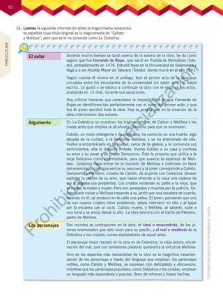 82
82
11.	Leemos la siguiente información sobre la tragicomedia renacentis-
ta española cuyo título original es la tragicomedia de “Calisto
y Melibea”, pero que se le ha conocido como La Celestina.
Durante mucho tiempo se dudó acerca de la autoría de la obra. Se da como
seguro que fue Fernando de Rojas, que nació en Puebla de Montalbán (Tole-
do), probablemente en 1476. Estudió leyes en la Universidad de Salamanca y
llegó a a ser Alcalde Mayor de Talavera (Toledo), donde murió en el año 1541.
Según cuenta él mismo en el prólogo, leyó el primer acto de la obra que
circulaba entre los estudiantes de la universidad sin saber quién lo había
escrito. Le gustó y se dedicó a continuar la obra con el resto se los actos,
acabando en 15 días, durante sus vacaciones.
Hay críticos literarios que consideran la imposibilidad de que Fernando de
Rojas se identificara tan perfectamente con el autor del primer acto; y que
fue él quien escribió toda la obra. Hoy se acepta que en la creación de la
obra intervinieron dos autores.
En La Celestina se muestran los trágicos amores de Calisto y Melibea y las
malas artes que emplea la alcahueta Celestina para que se enamoren.
Calisto, un mozo inteligente y de clase alta, ha conocido en una huerta, algo
alejada de la cuidad, a la bellísima Melibea, y se ha enamorado de ella.
Vuelve a encontrársela en la ciudad, cerca de la iglesia, y le comunica sus
sentimientos; ella lo despide irritada. Vuelve Calisto a su casa y confiesa
su amor y su pesar a su criado Sempronio. Éste le propone que utilice a la
vieja Celestina como intermediaria, para que suavice la aspereza de Meli-
bea.  Celestina logra entrar en la mansión de Melibea e intercede en favor
del enamorado; consigue vencer su esquivez y la joven corresponde a Calisto.
Sempronio y Pármeno, criados de Calisto, de acuerdo con Celestina, desean
explotar la pasión de su amo, que había ofrecido a la vieja una cadena de
oro si lograba sus propósitos. Los criados reclaman su parte a la vieja, que
se niega; la matan y huyen. Pero son apresados y muertos por la justicia. Ca-
listo suele visitar a Melibea trepando a su jardín por una escalera de cuerda;
estando en él, se produce en la calle una pelea. El joven, pensando que uno
de sus nuevos criados tiene problemas, desea intervenir en ella y al bajar
por la escalera cae al vacío. Calisto muere, y Melibea, al saberlo, sube a
una torre y se arroja desde lo alto. La obra termina con el llanto de Pleberio,
padre de Melibea.
Dos mundos se contraponen en la obra: el ideal o renacentista, de los jó-
venes enamorados que sólo viven para su pasión; y el real o medieval de la
Celestina y los criados, ruines explotadores de aquel amor.
El personaje mejor trazado en la obra es de Celestina, la vieja astuta, encar-
nación del mal, que con tentadoras palabras quebranta la virtud de Melibea.
Uno de los aspectos más destacables de la obra es la magnífica caracteri-
zación de los personajes a través del lenguaje que emplean: los personajes
nobles, como Calisto y Melibea, se expresan con delicadeza y elocuencia,
mientras que los personajes populares, como Celestina y los criados, emplean
un lenguaje más espontáneo y popular, lleno de refranes y frases hechas.
Los personajes
Argumento
El autor
PRELECTURA
P
r
o
h
i
b
i
d
a
s
u
c
o
m
e
r
c
i
a
l
i
z
a
c
i
ó
n
 