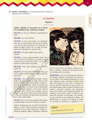 83
83
12.	Leemos y comentamos, con la guía del docente, el siguiente
fragmento de La Celestina.
La Celestina
Fragmento
Fernando de Rojas
Calisto y Melibea se encuentran en la huerta
y él, prendado de ella, comienza a hablarle.
CALISTO: En esto veo, Melibea, la grandeza de
Dios.
MELIBEA: ¿En qué, Calisto?
CALISTO: En que le dio poder a la naturaleza
para que de tan perfecta hermosura te dotase
y en que me haya concedido, sin merecerlo, el
regalo de llegar a verte y en un lugar tan apro-
piado para declararte mi secreto dolor.
MELIBEA: ¿Por gran regalo tienes verme,
Calisto?
CALISTO: Le doy verdaderamente tanto valor
que, si Dios me concediese en el cielo un lugar
superior al que ocupan los santos, no lo consi-
deraría una felicidad más grande.
MELIBEA: Pues mayor galardón te daré yo si
sigues así.
CALISTO: ¡Oh bienaventuradas orejas mías, que
no sois dignas de las hermosas palabras que ha-
béis oído!
MELIBEA: Pero serán desventuradas cuando
acabes de oírme porque el pago será tan fiero
como merecen tu loco atrevimiento y la mala in-
tención de tus palabras. ¿Cómo es posible que
de la cabeza de un hombre como tú haya salido
tal despropósito dirigido a una mujer virtuosa
como yo? ¡Vete, vete de aquí, grosero, que no
puede mi paciencia tolerar que te haya entrado
la idea de conversar conmigo sobre los placeres
de un amor deshonesto!
CALISTO: Me iré como se va aquel contra quien
la desfavorable fortuna pone todo su empeño.
Calisto, desesperado por el rechazo de Melibea,
llega a su casa, donde mantiene una larga con-
versación con su criado Sempronio. Calisto, to-
talmente exaltado, llega a considerar a Melibea
como su único Dios y se declara, antes que cris-
tiano, «melibeo». Sempronio le advierte contra
las maldades de las mujeres.
SEMPRONIO: Lee a los historiadores, estudia a
los filósofos, atiende a los poetas: las mujeres y
el vino hacen a los hombres abandonar su reli-
gión. Paganos, judíos, cristianos y moros, todos
están de acuerdo en esto. Pero no cometas el
error de aplicar a todas todo lo que he dicho y lo
que diga de ellas, pues muchas ha habido y hay
santas y virtuosas y notables, cuyo resplandor
salva a las mujeres de la deshonra general. Sin
embargo, de las otras, ¿quién te podría contar
todas sus mentiras, sus enredos, sus cambios,
su poca prudencia, sus lágrimas fingidas, sus
alteraciones, su audacia, su lengua, su enga-
ño, su olvido, su desamor, su ingratitud, su in-
Glosario
moro. Natural de África del norte.
DESTREZA:	 Elegir lecturas basándose en preferencias personales de autor, género, estilo, temas y contextos socioculturales, con el manejo
de diversos soportes.
LECTURA
P
r
o
h
i
b
i
d
a
s
u
c
o
m
e
r
c
i
a
l
i
z
a
c
i
ó
n
 