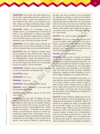 85
SEMPRONIO: ¡Oh madre mía! Deja todas las co-
sas de lado y solo presta atención y piensa en lo
que te voy a decir. Y quiero que sepas por mí lo
que todavía no has oído, y es que jamás he po-
dido, desde que tengo confianza contigo, desear
un bien del que no te correspondiese una parte.
CELESTINA: Habla, no te detengas, pues la
amistad que tú y yo mantenemos no necesita de
rodeos, ni de preámbulos, ni adornos de ningún
tipo para que aumente nuestro afecto. Abrevia y
ve a los hechos, pues es inútil decir con muchas
palabras lo que con pocas se puede expresar.
SEMPRONIO: Así es. Calisto arde en amores por
Melibea. De ti y de mí tiene necesidad. Si los dos
juntos le hacemos falta, juntos nos beneficiaremos.
CELESTINA: Bien has hablado; enterada estoy.
De una ojeada me doy cuenta de todo. Digo que
me alegro de estas noticias como los cirujanos de
los descalabrados; e igual que aquellos al prin-
cipio empeoran las heridas para que la promesa
de curación tenga más mérito, así me propongo
actuar con Calisto. ¡Tú me entiendes!
SEMPRONIO: Callemos, que a la puerta estamos
y, como se suele decir, las paredes oyen.
CELESTINA: Llama.
SEMPRONIO: Ta, ta, ta.
PÁRMENO: ¿Quién es?
SEMPRONIO: Ábreme a mí y a esta señora.
PÁRMENO: Señor, Sempronio y una puta vieja
teñida daban esos golpes.
CALISTO: Calla, malvado, que es mi tía. Corre,
corre, abre.
PÁRMENO: ¿Por qué, señor, te afliges? ¿Por qué,
señor, te entristeces? ¿Es que piensas que para
las orejas de esta vieja es una palabra ofensiva
la que le he dicho? No lo creas, que ella se ale-
gra de oírla como tú cuando alguien dice: «Hábil
caballero es Calisto ». Y además, así es como la
llaman y por tal título es conocida. Si entre cien
mujeres va y alguien dice: «¡Puta vieja!», sin nin-
guna vergüenza vuelve inmediatamente la cabeza
y responde con cara alegre. Si pasa al lado de los
perros, a eso suena su ladrido; si está cerca de
las aves, otra cosa no cantan; si cerca del gana-
do, balando lo publican; si cerca de las bestias,
rebuznando dicen: «¡Puta vieja!»; las ranas de los
charcos otra cosa no suelen croar. Si se encuentra
entre los herreros, eso dicen sus martillos; todo
oficio que usa herramientas forma en el aire su
nombre. Qué quieres que te diga más sino que si
una piedra choca con otra, inmediatamente sue-
na: ¡«Puta vieja»!
CALISTO: Y tú, ¿cómo lo sabes y la conoces?
PÁRMENO: Te lo voy a contar. Hace mucho tiem-
po que mi madre, mujer pobre, vivía en su vecin-
dario y, a petición de esta Celestina, me entregó
a ella como sirviente, aunque ella ahora no me
reconoce, por el poco tiempo que la serví y por los
cambios que la edad ha hecho en mí.
CALISTO: ¿En qué la servías?
PÁRMENO: Señor, le iba a la plaza y le traía de
comer y la acompañaba; la ayudaba en aquellos
trabajos que mis tiernas fuerzas me permitían. Te-
nía esta buena señora al final de la ciudad, allá en
las tenerías, en la cuesta del río, una casa aparta-
da, medio caída, poco arreglada y no muy prepa-
rada. Ella tenía seis oficios, que eran: costurera,
perfumera, maestra en hacer cosméticos y en re-
hacer virgos, alcahueta y un poquito hechicera.
Era el primer oficio la tapadera de los otros, con
cuyo pretexto muchas mozas sirvientes entraban
en su casa a coserse y coser camisas y cuellos y
otras muchas cosas. Ninguna venía sin algo de
tocino, trigo, harina o jarro de vino y otros alimen-
tos que podían a sus amas robar. Era muy amiga
de estudiantes y de encargados de la despensa y
de sirvientes de curas.
CALISTO: Ya está, Pármeno; déjalo para otro mo-
mento más oportuno. No nos detengamos, que la
obligación es enemiga de la tardanza. Óyeme, yo
mismo le he rogado que venga y ya espera más
de lo que debe. Venga, no se vaya a impacien-
tar. Pero te ruego, Pármeno, que tu envidia hacia
Sempronio, que en este asunto está a mi servicio
y sigue mi gusto, no vaya a ser un impedimento
para que yo consiga la solución de mi vida. Que
si para él hubo un regalo, a ti no te faltará otro.
No pienses que tengo en menos estima tus con-
sejos y advertencias que sus trabajos y esfuerzos.
P
r
o
h
i
b
i
d
a
s
u
c
o
m
e
r
c
i
a
l
i
z
a
c
i
ó
n
 