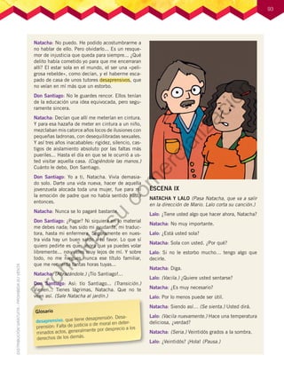 93
Natacha: No puedo. He podido acostumbrarme a
no hablar de ello. Pero olvidarlo... Es un resque-
mor de injusticia que queda para siempre... ¿Qué
delito había cometido yo para que me encerraran
allí? El estar sola en el mundo, el ser una «peli-
grosa rebelde», como decían, y el haberme esca-
pado de casa de unos tutores desaprensivos, que
no veían en mí más que un estorbo.
Don Santiago: No le guardes rencor. Ellos tenían
de la educación una idea equivocada, pero segu-
ramente sincera.
Natacha: Decían que allí me meterían en cintura.
Y para esa hazaña de meter en cintura a un niño,
mezclaban mis catorce años locos de ilusiones con
pequeñas ladronas, con desequilibradas sexuales.
Y así tres años inacabables: rigidez, silencio, cas-
tigos de aislamiento absoluto por las faltas más
pueriles... Hasta el día en que se le ocurrió a us-
ted visitar aquella casa. (Cogiéndole las manos.)
Cuánto le debo, Don Santiago.
Don Santiago: Yo a ti, Natacha. Vivía demasia-
do solo. Darte una vida nueva, hacer de aquella
jovenzuela alocada toda una mujer, fue para mí
la emoción de padre que no había sentido hasta
entonces.
Natacha: Nunca se lo pagaré bastante.
Don Santiago: ¿Pagar? Ni siquiera en lo material
me debes nada; has sido mi ayudante, mi traduc-
tora, hasta mi enfermera. Seguramente en nues-
tra vida hay un buen saldo a tu favor. Lo que sí
quiero pedirte es que, ahora que ya puedes volar
libremente... no vueles muy lejos de mí. Y sobre
todo, no me niegues nunca ese título familiar,
que me recuerda tantas horas tuyas...
Natacha: (Abrazándole.) ¡Tío Santiago!...
Don Santiago: Así: tío Santiago... (Transición.)
Vienen... Tienes lágrimas, Natacha. Que no te
vean así. (Sale Natacha al jardín.)
ESCENA IX
NATACHA Y LALO (Pasa Natacha, que va a salir
en la dirección de Mario. Lalo corta su canción.)
Lalo: ¿Tiene usted algo que hacer ahora, Natacha?
Natacha: No muy importante.
Lalo: ¿Está usted sola?
Natacha: Sola con usted. ¿Por qué?
Lalo: Si no le estorbo mucho… tengo algo que
decirle.
Natacha: Diga.
Lalo: (Vacila.) ¿Quiere usted sentarse?
Natacha: ¿Es muy necesario?
Lalo: Por lo menos puede ser útil.
Natacha: Siendo así… (Se sienta.) Usted dirá.
Lalo: (Vacila nuevamente.) Hace una temperatura
deliciosa, ¿verdad?
Natacha: (Seria.) Veintidós grados a la sombra.
Lalo: ¿Veintidós? ¡Hola! (Pausa.)
Glosario
desaprensivo. que tiene desaprensión. Desa-
prensión: Falta de justicia o de moral en deter-
minados actos, generalmente por desprecio a los
derechos de los demás.
P
r
o
h
i
b
i
d
a
s
u
c
o
m
e
r
c
i
a
l
i
z
a
c
i
ó
n
 