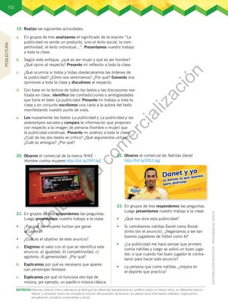 102
19.	Realizo las siguientes actividades.
21.	En grupos de tres respondemos las preguntas.
Luego presentamos nuestro trabajo a la clase.
•	 ¿Por qué las mujeres luchan por ganar
la carrera?
•	 ¿Cuál es el objetivo de este anuncio?
a.	 Elegimos el valor con el que se identifica este
anuncio: a) igualdad; b) competitividad; c)
egoísmo; d) generosidad. ¿Por qué?
b.	 Explicamos por qué es necesario que aparez-
can personajes famosos
c.	 Explicamos por qué no funciona otro tipo de
música, por ejemplo, un pasillo o música clásica.
23.	En grupos de tres respondemos las preguntas.
Luego presentamos nuestro trabajo a la clase.
•	 ¿Qué nos dice esta publicidad?
•	 Si comiéramos natillas Danet como Ronal-
dinho (en el anuncio), ¿llegaríamos a ser tan
buenos jugadores de fútbol como él?
•	 ¿La publicidad me hace pensar que primero
comía natillas y luego se volvió un buen juga-
dor, o que cuando fue buen jugador le contra-
taron para hacer este anuncio?
•	 La persona que come natillas, ¿mejora en
el deporte que practica?
20.	Observo el comercial de la marca NIKE -
Hombre contra mujeres http://bit.ly/2fYTJkZ
22.	Observo el comercial de Natillas Danet
http://bit.ly/2fG1Jqg
a.	 En grupos de tres analizamos el significado de la oración “La
publicidad no vende un producto, sino el éxito social, la com-
petitividad, el éxito individual...”. Presentamos nuestro trabajo
a toda la clase.
b.	 Según este enfoque, ¿qué es ser mujer y qué es ser hombre?
¿Qué opino al respecto? Presento mi reflexión a toda la clase.
c.	 ¿Qué ocurriría si todos y todas obedeciéramos las órdenes de
la publicidad? ¿Cómo nos sentiríamos? ¿Por qué? Comento mis
opiniones a toda la clase y discutimos al respecto.
d.	 Con base en la lectura de todos los textos y las discusiones rea-
lizada en clase, identifico las contradicciones o ambigüedades
que tiene el texto La publicidad. Presento mi trabajo a toda la
clase y en conjunto escribimos una carta a la autora del texto
manifestando nuestro punto de vista.
e.	 Leo nuevamente los textos La publicidad y La publicidad y los
estereotipos sociales y comparo la información que proponen
con respecto a la imagen de persona (hombre o mujer) que
la publicidad construye. Presento mi análisis a toda la clase:
¿Cuál de los dos textos es crítico? ¿Qué argumentos utiliza?
¿Cuál es ambiguo? ¿Por qué?
DESTREZAS:	Elaborar criterios crítico-valorativos al distinguir las diferentes perspectivas en conflicto sobre un mismo tema, en diferentes textos./
Valorar y comparar textos de consulta en función del propósito de lectura y la calidad de la información (claridad, organización,
actualización, amplitud, profundidad y otros).
POSLECTURA
P
r
o
h
i
b
i
d
a
s
u
c
o
m
e
r
c
i
a
l
i
z
a
c
i
ó
n
 