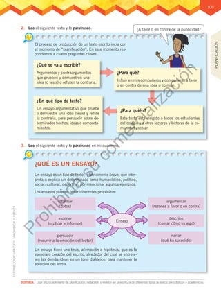 105
2.	 Leo el siguiente texto y lo parafraseo.
3.	 Leo el siguiente texto y lo parafraseo en mi cuaderno.
¿Qué se va a escribir?
Argumentos y contraargumentos
que prueben y demuestren una
idea (o tesis) o refuten la contraria.
El proceso de producción de un texto escrito incia con
el momento de “planificación”. En este momento res-
pondemos a cuatro preguntas claves:
¿QUÉ ES UN ENSAYO?
Un ensayo es un tipo de texto, relativamente breve, que inter-
preta o explica un determinado tema humanístico, político,
social, cultural, deportivo, por mencionar algunos ejemplos.
Los ensayos pueden tener diferentes propósitos:
Un ensayo tiene una tesis, afirmación o hipótesis, que es la
esencia o corazón del escrito, alrededor del cual se entrete-
jen las demás ideas en un tono dialógico, para mantener la
atención del lector.
¿Para quién?
Este texto está dirigido a todos los estudiantes
del colegio y a otros lectores y lectoras de la co-
munidad escolar.
¿En qué tipo de texto?
Un ensayo argumentativo que pruebe
o demuestre una idea (tesis) y refute
la contraria, para persuadir sobre de-
terminados hechos, ideas o comporta-
mientos.
DESTREZA:	 Usar el procedimiento de planificación, redacción y revisión en la escritura de diferentes tipos de textos periodísticos y académicos..
informar
(datos)
exponer
(explicar e informar)
argumentar
(razones a favor o en contra)
describir
(contar cómo es algo)
narrar
(qué ha sucedido)
persuadir
(recurrir a la emoción del lector)
Ensayo
PLANIFICACIÓN
¿Para qué?
Influir en mis compañeros y compañeras a favor
o en contra de una idea u opinión.
¿A favor o en contra de la publicidad?
P
r
o
h
i
b
i
d
a
s
u
c
o
m
e
r
c
i
a
l
i
z
a
c
i
ó
n
 