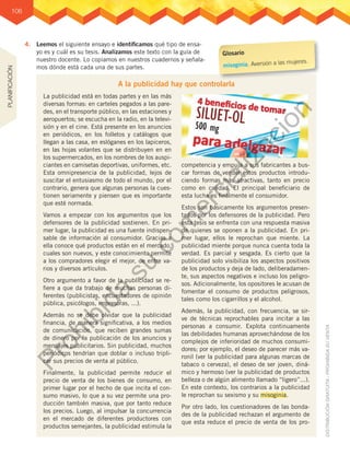 106
4.	 Leemos el siguiente ensayo e identificamos qué tipo de ensa-
yo es y cuál es su tesis. Analizamos este texto con la guía de
nuestro docente. Lo copiamos en nuestros cuadernos y señala-
mos dónde está cada una de sus partes.
A la publicidad hay que controlarla
La publicidad está en todas partes y en las más
diversas formas: en carteles pegados a las pare-
des, en el transporte público, en las estaciones y
aeropuertos; se escucha en la radio, en la televi-
sión y en el cine. Está presente en los anuncios
en periódicos, en los folletos y catálogos que
llegan a las casa, en eslóganes en los lapiceros,
en las hojas volantes que se distribuyen en en
los supermercados, en los nombres de los auspi-
ciantes en camisetas deportivas, uniformes, etc.
Esta omnipresencia de la publicidad, lejos de
suscitar el entusiasmo de todo el mundo, por el
contrario, genera que algunas personas la cues-
tionen seriamente y piensen que es importante
que esté normada.
Vamos a empezar con los argumentos que los
defensores de la publicidad sostienen. En pri-
mer lugar, la publicidad es una fuente indispen-
sable de información al consumidor. Gracias a
ella conoce qué productos están en el mercado,
cuales son nuevos, y este conocimiento permite
a los compradores elegir el mejor, de entre va-
rios y diversos artículos.
Otro argumento a favor de la publicidad se re-
fiere a que da trabajo de muchas personas di-
ferentes (publicistas, encuestadores de opinión
pública, psicólogos, impresoras, ...).
Además no se debe olvidar que la publicidad
financia, de manera significativa, a los medios
de comunicación, que reciben grandes sumas
de dinero por la publicación de los anuncios y
mensajes publicitarios. Sin publicidad, muchos
periódicos tendrían que doblar o incluso tripli-
car sus precios de venta al público.
Finalmente, la publicidad permite reducir el
precio de venta de los bienes de consumo, en
primer lugar por el hecho de que incita el con-
sumo masivo, lo que a su vez permite una pro-
ducción también masiva, que por tanto reduce
los precios. Luego, al impulsar la concurrencia
en el mercado de diferentes productores con
productos semejantes, la publicidad estimula la
competencia y empuja a sus fabricantes a bus-
car formas de vender estos productos introdu-
ciendo formas más atractivas, tanto en precio
como en calidad. El principal beneficiario de
esta lucha es finalmente el consumidor.
Estos son básicamente los argumentos presen-
tados por los defensores de la publicidad. Pero
esta tesis se enfrenta con una respuesta masiva
de quienes se oponen a la publicidad. En pri-
mer lugar, ellos le reprochan que miente. La
publicidad miente porque nunca cuenta toda la
verdad. Es parcial y sesgada. Es cierto que la
publicidad solo visibiliza los aspectos positivos
de los productos y deja de lado, deliberadamen-
te, sus aspectos negativos e incluso los peligro-
sos. Adicionalmente, los opositores le acusan de
fomentar el consumo de productos peligrosos,
tales como los cigarrillos y el alcohol.
Además, la publicidad, con frecuencia, se sir-
ve de técnicas reprochables para incitar a las
personas a consumir. Explota continuamente
las debilidades humanas aprovechándose de los
complejos de inferioridad de muchos consumi-
dores; por ejemplo, el deseo de parecer más va-
ronil (ver la publicidad para algunas marcas de
tabaco o cerveza), el deseo de ser joven, diná-
mico y hermoso (ver la publicidad de productos
belleza o de algún alimento llamado “ligero”...).
En este contexto, los contrarios a la publicidad
le reprochan su sexismo y su misoginia.
Por otro lado, los cuestionadores de las bonda-
des de la publicidad rechazan el argumento de
que esta reduce el precio de venta de los pro-
Glosario
misoginia. Aversión a las mujeres.
PLANIFICACIÓN
P
r
o
h
i
b
i
d
a
s
u
c
o
m
e
r
c
i
a
l
i
z
a
c
i
ó
n
 