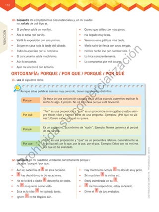 112
10.	Encuentro los complementos circunstanciales y, en mi cuader-
no, señalo de qué tipo es.
11.	Leo el siguiente texto.
12.	Completo en mi cuaderno utilizando correctamente porque /
por que / porqué / por qué.
•	 El profesor sabía un montón.
•	 Ana lo besó con cariño.
•	 Visité la exposición con mis primos.
•	 Estuve en casa toda la tarde del sábado.
•	 Todos lo aprecian por su simpatía.
•	 El concursante sabía muchísimo.
•	 Aún lo recuerdo.
•	 Ayer me encontré con Antonio.
•	 Quiero que saltes con más ganas.
•	 Ha llegado muy lejos.
•	 Veremos esos gráficos más tarde.
•	 María salió de fiesta con unas amigas.
•	 Hemos hecho eso por nuestro bien.
•	 Lo hice conscientemente.
•	 Lo compramos por mil dólares.
•	 Aun no sabemos el ? de esta decisión.
•	 ? has decidido no ir de vacaciones.
•	 No se lo dirá a nadie ? desconfía de todos.
•	 Di ? no quieres comer esto.
•	 Esta es la idea ? he luchado tanto.
•	 Ignoro ? no ha llegado aún.
•	 Hay muchísima sequía ? ha llovido muy poco.
•	 Sé muy bien ? te vistes así.
•	 Estoy asombrada de su ? .
•	 ? me has respondido, estoy enfadado.
•	 Dime el ? de tus arrebatos.
ORTOGRAFÍA: PORQUE / POR QUE / PORQUÉ / POR QUÉ
Aunque estas palabras suenan muy parecido, tienen significados distintos:
Porque
Por qué
Porqué
Por que
Se trata de una conjunción causal y se la utiliza cuando queremos explicar la
razón de algo. Ejemplo: No iré a tu casa porque está lloviendo.
“Por” es una preposición y “qué” es un pronombre interrogativo y estos siem-
pre llevan tilde y forman parte de una pregunta. Ejemplos: ¿Por qué no vie-
nes?; Quiero saber por qué no quiere.
Es un sustantivo. Es sinónimo de “razón”. Ejemplo: No me convence el porqué
de su partida.
“Por” es una preposición y “que” es un pronombre relativo. Generalmente se
lo utiliza así: por lo que, por la que, por el que. Ejemplo: Estos son los motivos
por que no he avanzado.
REDACCIÓN
P
r
o
h
i
b
i
d
a
s
u
c
o
m
e
r
c
i
a
l
i
z
a
c
i
ó
n
 