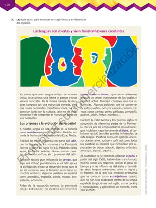 128
Las lenguas son abiertas y viven transformaciones constantes
Ya vimos que cada lengua refleja, de manera
única, una cultura, una forma de pensar y unos
valores concretos. De la misma manera, las len-
guas tampoco son una estructura cerrada, sino
que viven constantes transformaciones, se de-
sarrollan junto con la cultura, la forma de vida,
de pensar y de interpretar el mundo por parte de
sus hablantes.
Los orígenes y la evolución del español
A nuestra lengua en sus orígenes se la conocía
como castellano porque se originó en Castilla, rei-
no de la Península Ibérica durante la Edad Media.
Recibió su mayor influencia por parte del latín,
con la llegada de los romanos a la Península
Ibérica a partir del siglo III d.C. Palabras como
agua, problema, cabeza, liberar, mente, repa-
rar, población, cultura, etc., provienen del latín.
También recibió gran influencia del griego, que
a su vez influyó grandemente en el latín (pues
la civilización griega se desarrolló antes que la
de los romanos, que la tomaron como base en
muchos ámbitos), dejando palabras en español
como gramática, tragedia, piedra, museo, eco-
sistema, economía…
Antes de la ocupación romana, la península
estaba poblada por los pueblos prerrománicos
(godos, celtas e íberos), que tenían diferentes
lenguas de origen indoeuropeo de las cuales el
español actual también conserva muchas in-
fluencias. Algunas palabras que se conservan
de estos pueblos, son por ejemplo camino, cer-
veza, carro, camisa, perro, galápago, compañía,
guante, jabón, fresco, manteca…
Durante la Edad Media y los muchos siglos de
ocupación de diferentes partes de la Penínsu-
la Ibérica por los conquistadores musulmanes,
que hablaban mayoritariamente el árabe, el cas-
tellano recibió también grandes influencias de
esta lengua. Palabras como por ejemplo aceitu-
na, aceite, arroz, azúcar y café, así como todas
las palabras en español que comienzan por al–
proceden del árabe: alacrán, álgebra, alfombra,
almacén, alcohol, albañil…
Al castellano se le comenzó a llamar español a
partir del siglo XVIII, habiéndose transformado
mucho desde sus orígenes, debido al paso del
tiempo y a las influencias del árabe y también
de otras lenguas extranjeras como el inglés y
el francés, de la que fue tomando préstamos
que se conocen como extranjerismos cuando
aún no han sido aceptados dentro de la lengua
española (anglicismos del inglés, como parking
y computadora, y galicismos del francés, como
tour o chef).
5.	 Leo este texto para entender el surgimiento y el desarrollo
del español.
P
r
o
h
i
b
i
d
a
s
u
c
o
m
e
r
c
i
a
l
i
z
a
c
i
ó
n
 