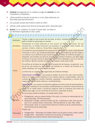 138
5.	 Contesto las preguntas en mi cuaderno y luego las comento con mis
compañeros y compañeras.
•	 ¿Cómo presenta el escritor la vida de un circo? ¿Qué evidencias me
da el texto para esta afirmación?
•	 ¿En qué país sucede esta historia? ¿Cómo lo inferí?
•	 ¿Dónde y ante quiénes tuvo Tania el primer gran éxito? ¿Haciendo qué?
6.	 Analizo, en mi cuaderno, el cuento El triple salto, con base en
sus elementos registrados en este cuadro.
Ambiente
Tiempo y lugar en que ocurren las acciones, es decir, corresponde al escenario geo-
gráfico donde los personajes se mueven.
Atmósfera
Corresponde al mundo particular en que ocurren los hechos del cuento. Son las
sensaciones o el estado emocional que prevalece en la historia. Debe irradiar, por
ejemplo, misterio, violencia, tranquilidad, angustia, etc.
Trama
Es el orden en que se presentan los sucesos de la historia que se cuenta. Generalmente
consta de un inicio, que introduce personajes, lugar y circunstancias que dan origen a
un conflicto. Es el conflicto lo que mueve la acción del relato. El conflicto da lugar a un
desarrollo, que muestra una serie de acciones que cuentan la historia, que debe llegar
al clímax, en el que culmina el desarrollo, y a un final o desenlace, que es la solución
de conflicto. Muchos cuentos actuales no se sujetan a este orden lineal.
El conflicto en la trama se caracteriza por la oposición de fuerzas. La oposición pue-
de ser de: ser humano vs. ser humano; ser humano vs. sí mismo; ser humano vs. el
medio ambiente; ser humano vs. la sociedad.
La trama de un cuento puede organizarse de diversas maneras:
Trama lineal o cronológica. Los sucesos se relatan de inicio a fin, tal y como suceden.
Esta es la trama que se presenta en los cuentos clásicos y tradicionales, como los
cuentos de hadas, los cuentos infantiles, populares o maravillosos y cuentos de la
mayor parte de escritores clásicos y contemporáneos.
Trama circular. Los sucesos o la situación regresan al mismo punto de donde partieron.
Uno de los intereses de los escritores contemporáneos es encontrar nuevas formas de
narrar. En el cuento breve o minificción podemos notar la innovación que hacen los
autores para jugar con los momentos de la trama y sorprender al lector.
Narrador
Es la voz que cuenta la historia, y lo puede hacer como:
•	 Protagonista: narra su propia historia. Por ende, no conoce la interioridad de los
otros personajes. (Primera persona)
•	 Observador o testigo: cuenta la historia de otro, y participa en ella, bien sea por-
que lo vio o porque estuvo involucrado. (Tercera persona: él, ella, ellos, ellas)
•	 Omnisciente: tiene un conocimiento total de la historia y de los pensamientos y
sentimientos de los personajes.
Personajes
Pueden ser:
•	 Protagonistas – Personajes principales (toda la acción gira en torno a ellos o ellas).
•	 Antagonistas – Personajes o fuerzas que se oponen al protagonista.
•	 Personajes secundarios (tienen menor participación).
DESTREZA:	 Interpretar un texto literario desde las características del género al que pertenece.
P
r
o
h
i
b
i
d
a
s
u
c
o
m
e
r
c
i
a
l
i
z
a
c
i
ó
n
 