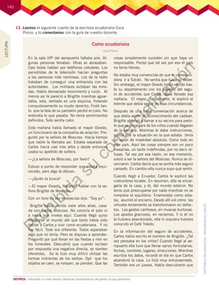 140
13.	Leemos el siguiente cuento de la escritora ecuatoriana Coca
Ponce, y lo comentamos con la guía de nuestro docente.
Como ecuatoriana
Coca Ponce
En la sala VIP del aeropuerto faltaba aire. Al-
gunas personas lloraban. Otras se abrazaban.
Casi todas hablan por teléfonos celulares. Los
periodistas de la televisión hacían preguntas
a las personas más nerviosas. Los de la radio
trataban de conseguir una entrevista con las
autoridades. Los militares evitaban las mira-
das. Había demasiado movimiento y ruido. Al
menos así le pareció a Brigitte mientras aguar-
daba, sola, sentada en una esquina, frotando
compulsivamente su muslo derecho. Frotó tan-
to que la tela de su pantalón perdió el color. No
entendía lo que pasaba. No tenía sentimientos
definidos. Solo sentía calor.
Esta mañana había llamado el mayor Oviedo,
un funcionario de la compañía de aviación. Pre-
guntó por la señora de Moscoso. Hacía tiempo
que nadie la llamaba así. Estaba separada de
Carlos hacia casi tres años y desde entonces
usaba su apellido de soltera.
—¿La señora de Moscoso, por favor?
Estuvo a punto de responder que estaba equi-
vocado, pero algo la detuvo.
—¿Quién la busca?
—El mayor Oviedo. Necesito hablar con la se-
ñora Brigitte de Moscoso.
Con un tono de voz envejecida dijo: “Soy yo”.
Brigitte había venido siete años atrás, casa-
da con Carlos Moscoso. No conocía el país ni
a nadie que viviera aquí. Cuando llegó quiso
integrarse al mundo del que tanto había oído
hablar a Carlos y vivir como ecuatoriana. Y no
fue fácil. Todo era diferente. Todos esperaban
algo que no tenía. Pero se dispuso a aprender.
Preguntó por qué lloran en las fiestas y ríen en
los funerales. Descubrió que cuando reciben
por respuesta una negativa directa, se sienten
ofendidos. Se le hizo muy difícil utilizar las
formas indirectas de los verbos. Oyó que los
objetos se caen, se rompen, se pierden. Que las
cosas simplemente suceden sin que haya un
responsable. Pensó que tal vez por eso el país
no tenía héroes.
No estaba muy convencida de que le correspon-
diera ir a Tulcán. No sentía que fuera su deber.
Sin embargo, el mayor Oviedo había venido has-
ta su departamento con los papeles del segu-
ro de accidentes que Carlos había llenado esa
mañana. El mayor, tímidamente, le explicó el
trámite que debía seguir en esas circunstancias.
Después de una larga conversación acerca de
que debía asistir al reconocimiento del cadáver.
Brigitte alcanzó a llamar a su vecina para pedir-
le que se encargara de los niños cuando llegaran
de la escuela. Mientras le daba instrucciones,
sentía que la situación en la que estaba tenía
un sabor de irrealidad absoluta. Como todo en
este país. Aquí las cosas siempre son un poco
inexactas, un tanto indefinidas, por no decir di-
fusas. Tal vez por esa razón, en ese momento,
volvió a ser la señora del Moscoso. Nunca se di-
vorciaron. Carlos decía que se sentía más seguro
cansado. En cambio ella nunca supo qué sentir.
Cuando llegó a Ecuador, Carlos le explicó las
costumbres locales. En resumen, ella se encar-
garía de la casa, y él, del mundo exterior. No
tenía que preocuparse por nada mientras no se
rompiera el equilibrio. Enamorada como esta-
ba, asumió el encierro. Desde allí vió cómo las
virtudes lentamente se transformaron en defec-
tos. Los gestos cariñosos, en muecas burlonas.
Los apodos graciosos, en reclamos. Y si él no
la hubiera abandonado, ella ni siquiera hubiera
conocido el Café Toledo.
En la información del seguro de accidentes,
Carlos había escrito el nombre de Brigitte. ¿Tal
vez pensaba en los niños? Cuando llegó al ae-
ropuerto ella tuvo que llenar varios formularios:
fechas, nombres, lugares, direcciones. Mientras
escribía los datos, recordó el día en que Carlos
abandonó la casa. Lo hizo muy entusiasmado.
También era un jueves. Había descubierto que
DESTREZA:	 Interpretar un texto literario desde las características del género al que pertenece.
LECTURA
P
r
o
h
i
b
i
d
a
s
u
c
o
m
e
r
c
i
a
l
i
z
a
c
i
ó
n
 