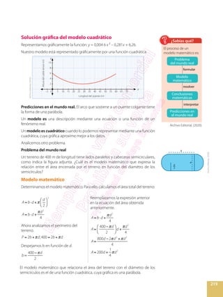 219
Solución gráfica del modelo cuadrático
Representamos gráficamente la función: y = 0,004 6 x ² – 0,281x + 6,26.
Nuestro modelo está representado gráficamente por una función cuadrática.
y
x
0
6
8
10
4
2
5–2 10 15 20 25 30 35 40 45 50 55 60 65 70
Alturadelcabletensor(m)
Longitud del puente (m)
Predicciones en el mundo real. El arco que sostiene a un puente colgante tiene
la forma de una parábola.
Un modelo es una descripción mediante una ecuación o una función de un
fenómeno real.
Un modelo es cuadrático cuando lo podemos representar mediante una función
cuadrática, cuya gráfica aproxime mejor a los datos.
Analicemos otro problema.
Problema del mundo real
Un terreno de 400 m de longitud tiene lados paralelos y cabeceras semicirculares,
como indica la figura adjunta. ¿Cuál es el modelo matemático que expresa la
relación entre el área encerrada por el terreno en función del diamétro de los
semicírculos?
Modelo matemático
Determinamos el modelo matemático. Para ello, calculamos el área total del terreno:
El proceso de un
modelo matemático es:
¿Sabías qué?
A= b d +
d
2
2
A= b d +
d2
4
Ahora analizamos el perímetro del
terreno.
P = 2b+ d;400 = 2b+ d
Despejamos b en función de d.
π
=
−
b
d400
2
Reemplazamos la expresión anterior
en la ecuación del área obtenida
anteriormente.
A= b d +
d2
4
A=
400 d
2
d +
d2
4
A=
800d 2 d2
+ d2
4
A= 200d +
1
4
d2
d
d
b
2
El modelo matemático que relaciona el área del terreno con el diámetro de los
semicírculos es el de una función cuadrática, cuya gráfica es una parábola.
formular
resolver
interpretar
Problema
del mundo real
Modelo
matemático
Conclusiones
matemáticas
Predicciones en
el mundo real
ArchivoEditorial,(2020).
ArchivoEditorial,(2020).
Archivo Editorial, (2020).
 