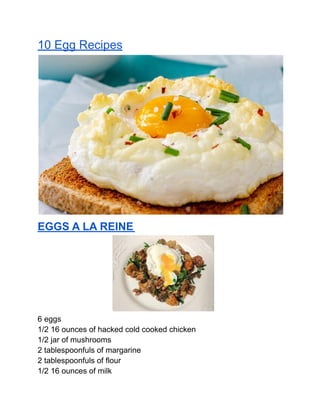 10 Egg Recipes
EGGS A LA REINE
6 eggs
1/2 16 ounces of hacked cold cooked chicken
1/2 jar of mushrooms
2 tablespoonfuls of margarine
2 tablespoonfuls of flour
1/2 16 ounces of milk
 
